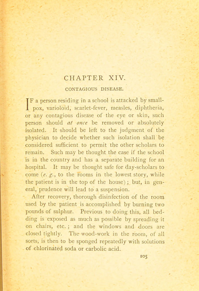 CONTAGIOUS DISEASE. IF a person residing in a school is attacked by small- pox, varioloid, scarlet-fever, measles, diphtheria, or any contagious disease of the eye or skin, such person should at once be removed or absolutely isolated. It should be left to the judgment of the physician to decide whether such isolation shall be considered sufficient to permit the other scholars to remain. Such may be thought the case if the school is in the country and has a separate building for an hospital. It may be thought safe for day-scholars to come (e. g., to the rooms in the lowest story, while the patient is in the top of the house); but, in gen- eral, prudence will lead to a suspension. After recovery, thorough disinfection of the room used by the patient is accomplished by burning two pounds of sulphur. Previous to doing this, all bed- ding is exposed as much as possible by spreading it on chairs, etc. ; and the windows and doors are closed tightly. The wood-work in the room, of all sorts, is then to be sponged repeatedly with solutions of chlorinated soda or carbolic acid.