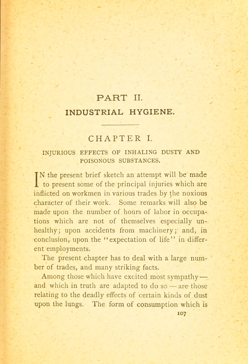 INDUSTRIAL HYGIENE. CHAPTER I. INJURIOUS EFFECTS OF INHALING DUSTY AND POISONOUS SUBSTANCES. IN the present brief sketch an attempt will be made to present some of the principal injuries which are inflicted on workmen in various trades by the noxious character of their work. Some remarks will also be . \ made upon the number of hours of labor in occupa- tions which are not of themselves especially un- healthy; upon accidents from machinery; and, in conclusion, upon the “expectation of life’’ in differ- ent employments. The present chapter has to deal with a large num- ber of trades, and many striking facts. Among those which have excited most sympathy — and which in truth are adapted to do so — are those relating to the deadly effects of certain kinds of dust upon the lungs. The form of consumption which is