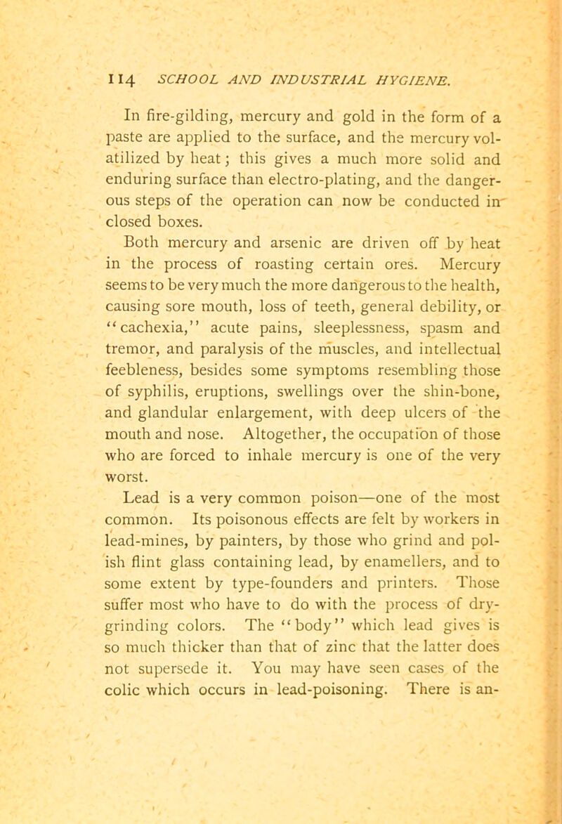 In fire-gilding, mercury and gold in the form of a paste are applied to the surface, and the mercury vol- atilized by heat; this gives a much more solid and enduring surface than electro-plating, and the danger- ous steps of the operation can now be conducted in' closed boxes. Both mercury and arsenic are driven off by heat in the process of roasting certain ores. Mercury seems to be very much the more dangerous to the health, causing sore mouth, loss of teeth, general debility, or “cachexia,” acute pains, sleeplessness, spasm and tremor, and paralysis of the muscles, and intellectual feebleness, besides some symptoms resembling those of syphilis, eruptions, swellings over the shin-bone, and glandular enlargement, with deep ulcers of the mouth and nose. Altogether, the occupation of those who are forced to inhale mercury is one of the very worst. Lead is a very common poison—one of the most common. Its poisonous effects are felt by workers in lead-mines, by painters, by those who grind and pol- ish flint glass containing lead, by enamellers, and to some extent by type-founders and printers. Those suffer most who have to do with the process of dry- grinding colors. The “body” which lead gives is so much thicker than that of zinc that the latter does not supersede it. You may have seen cases of the colic which occurs in lead-poisoning. There is an-