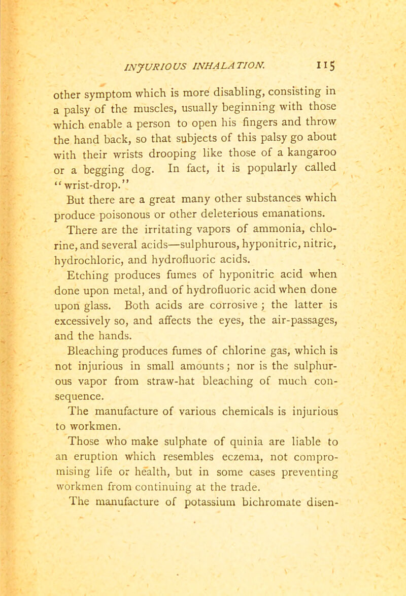 other symptom which is more disabling, consisting in a palsy of the muscles, usually beginning with those which enable a person to open his fingers and throw the hand back, so that subjects of this palsy go about with their wrists drooping like those of a kangaroo or a begging dog. In fact, it is popularly called “ wrist-drop.” But there are a great many other substances which produce poisonous or other deleterious emanations. There are the irritating vapors of ammonia, chlo- rine, and several acids—sulphurous, hyponitric, nitric, hydrochloric, and hydrofluoric acids. Etching produces fumes of hyponitric acid when done upon metal, and of hydrofluoric acid when done upon glass. Both acids are corrosive ; the latter is excessively so, and affects the eyes, the air-passages, and the hands. Bleaching produces fumes of chlorine gas, which is not injurious in small amounts; nor is the sulphur- ous vapor from straw-hat bleaching of much con- sequence. The manufacture of various chemicals is injurious to workmen. Those who make sulphate of quinia are liable to an eruption which resembles eczema, not compro- mising life or health, but in some cases preventing workmen from continuing at the trade. The manufacture of potassium bichromate disen-