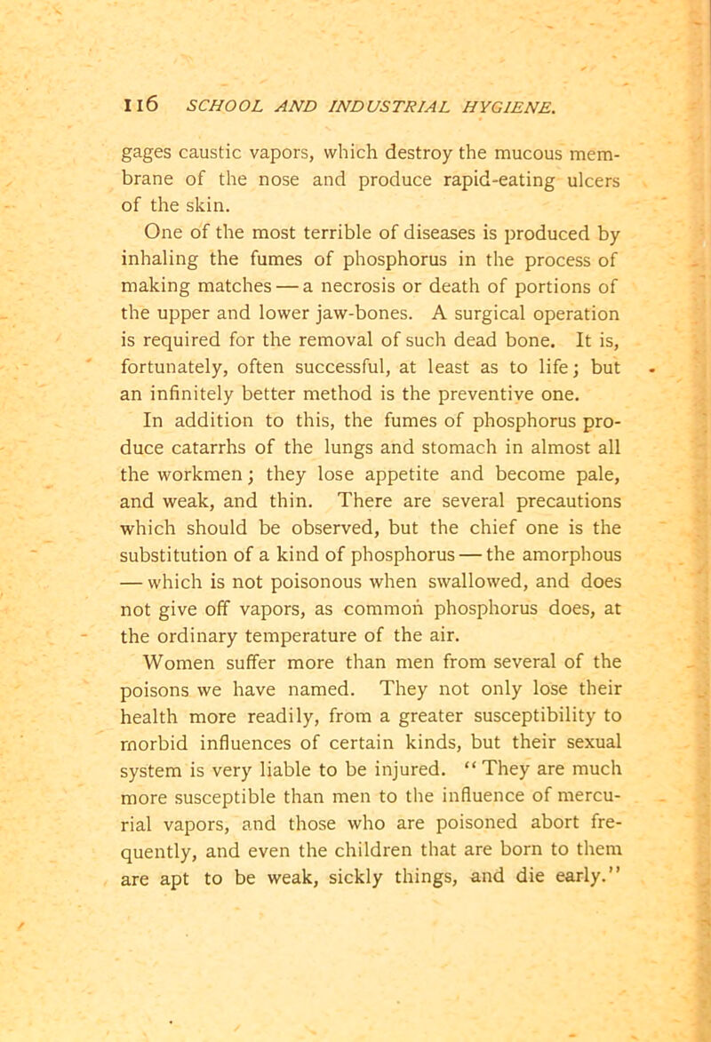 gages caustic vapors, which destroy the mucous mem- brane of the nose and produce rapid-eating ulcers of the skin. One of the most terrible of diseases is produced by inhaling the fumes of phosphorus in the process of making matches — a necrosis or death of portions of the upper and lower jaw-bones. A surgical operation is required for the removal of such dead bone. It is, fortunately, often successful, at least as to life; but an infinitely better method is the preventive one. In addition to this, the fumes of phosphorus pro- duce catarrhs of the lungs and stomach in almost all the workmen; they lose appetite and become pale, and weak, and thin. There are several precautions which should be observed, but the chief one is the substitution of a kind of phosphorus — the amorphous — which is not poisonous when swallowed, and does not give off vapors, as common phosphorus does, at the ordinary temperature of the air. Women suffer more than men from several of the poisons we have named. They not only lose their health more readily, from a greater susceptibility to morbid influences of certain kinds, but their sexual system is very liable to be injured. “ They are much more susceptible than men to the influence of mercu- rial vapors, and those who are poisoned abort fre- quently, and even the children that are born to them are apt to be weak, sickly things, and die early.”