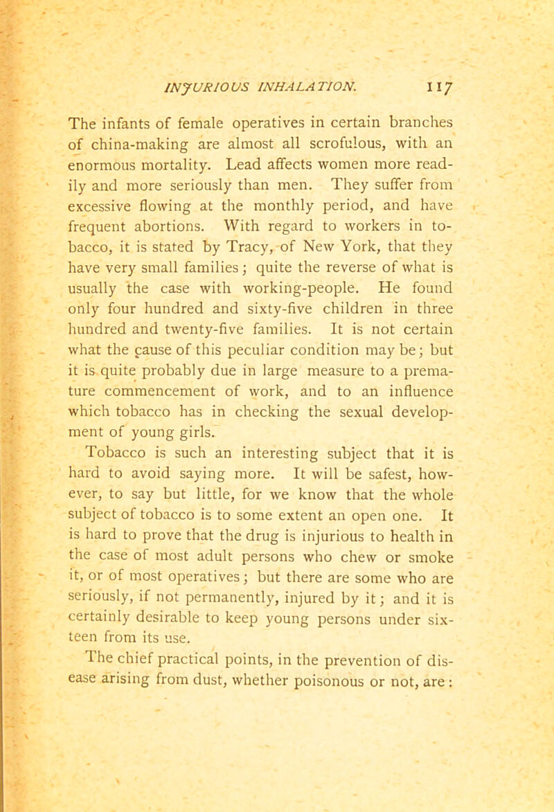 The infants of female operatives in certain branches of china-making are almost all scrofulous, with an enormous mortality. Lead affects women more read- ily and more seriously than men. They suffer from excessive flowing at the monthly period, and have frequent abortions. With regard to workers in to- bacco, it is stated by Tracy, of New York, that they have very small families; quite the reverse of what is usually the case with working-people. He found only four hundred and sixty-five children in three hundred and twenty-five families. It is not certain what the cause of this peculiar condition may be; but it is quite probably due in large measure to a prema- ture commencement of work, and to an influence which tobacco has in checking the sexual develop- ment of young girls. Tobacco is such an interesting subject that it is hard to avoid saying more. It will be safest, how- ever, to say but little, for we know that the whole subject of tobacco is to some extent an open one. It is hard to prove that the drug is injurious to health in the case of most adult persons who chew or smoke it, or of most operatives; but there are some who are seriously, if not permanently, injured by it; and it is certainly desirable to keep young persons under six- teen from its use. The chief practical points, in the prevention of dis- ease arising from dust, whether poisonous or not, are :