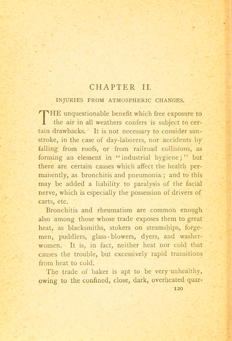 CHAPTER II. INJURIES FROM ATMOSPHERIC CHANGES. THE unquestionable benefit which free exposure to the air in all weathers confers is subject to cer- tain drawbacks. It is not necessary to consider sun- stroke, in the case of day-laborers, nor accidents by falling from roofs, or from railroad collisions, as forming an element in “industrial hygiene;” but there are certain causes which affect the health per- manently, as bronchitis and pneumonia ; and to this may be added a liability to paralysis of the facial nerve, which is especially the possession of drivers of carts, etc. Bronchitis and rheumatism are common enough also among those whose trade exposes them to great heat, as blacksmiths, stokers on steamships, forge- men, puddlers, glass-blowers, dyers, and washer- women. It is, in fact, neither heat nor cold that causes the trouble, but excessively rapid transitions from heat to cold. The trade of baker is apt to be very unhealthy, owing to the confined, close, dark, overheated quar-