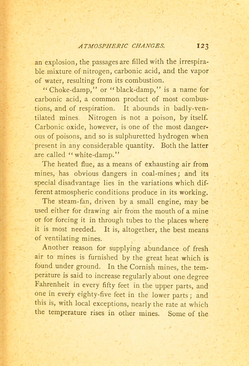 an explosion, the passages are filled with the irrespira- ble mixture of nitrogen, carbonic acid, and the vapor of water, resulting from its combustion. “Choke-damp,” or “black-damp,” is a name for carbonic acid, a common product of most combus- tions, and of respiration. It abounds in badly-ven- tilated mines. Nitrogen is not a poison, by itself. Carbonic oxide, however, is one of the most danger- ous of poisons, and so is sulphuretted hydrogen when present in any considerable quantity. Both the latter are called “white-damp.” The heated flue, as a means of exhausting air from mines, has obvious dangers in coal-mines; and its special disadvantage lies in the variations which dif- ferent atmospheric conditions produce in its working. The steam-fan, driven by a small engine, may be used either for drawing air from the mouth of a mine or for forcing it in through tubes to the places where it is most needed. It is, altogether, the best means of ventilating mines. Another reason for supplying abundance of fresh air to mines is furnished by the great heat which is found under ground. In the Cornish mines, the tem- perature is said to increase regularly about one degree Fahrenheit in every fifty feet in the upper parts, and one in every eighty-five feet in the lower parts; and this is, with local exceptions, nearly the rate at which the temperature rises in other mines. Some of the