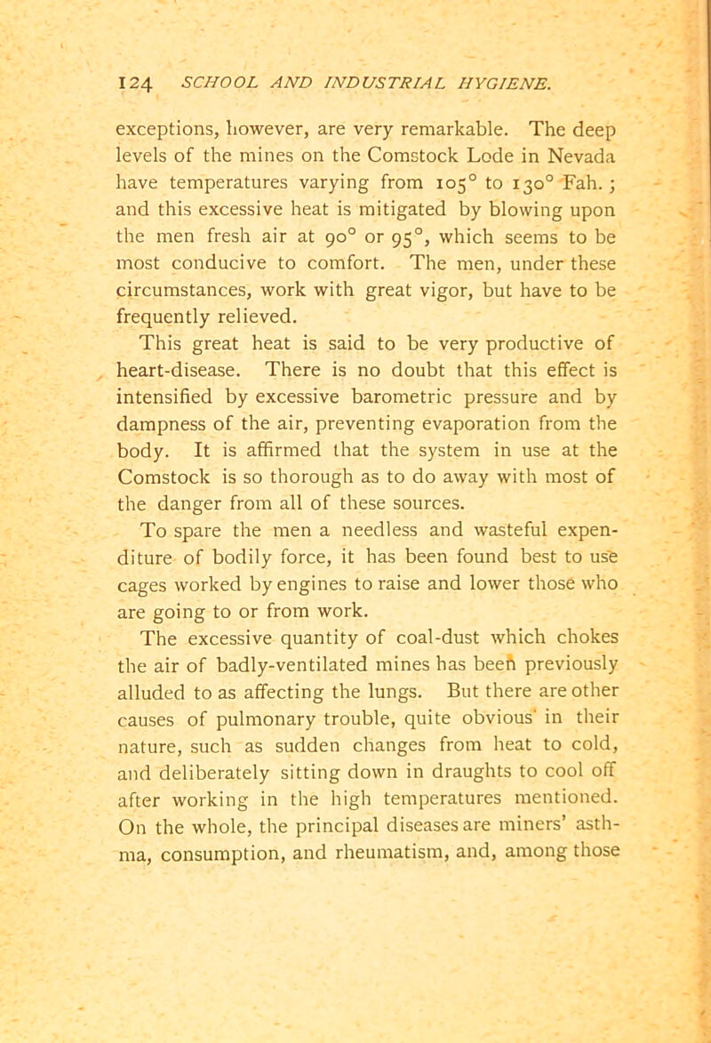 exceptions, however, are very remarkable. The deep levels of the mines on the Comstock Lode in Nevada have temperatures varying from 105° to 130° Fah.; and this excessive heat is mitigated by blowing upon the men fresh air at 90° or 950, which seems to be most conducive to comfort. The men, under these circumstances, work with great vigor, but have to be frequently relieved. This great heat is said to be very productive of heart-disease. There is no doubt that this effect is intensified by excessive barometric pressure and by dampness of the air, preventing evaporation from the body. It is affirmed that the system in use at the Comstock is so thorough as to do away with most of the danger from all of these sources. To spare the men a needless and wasteful expen- diture of bodily force, it has been found best to use cages worked by engines to raise and lower those who are going to or from work. The excessive quantity of coal-dust which chokes the air of badly-ventilated mines has beeft previously alluded to as affecting the lungs. But there are other causes of pulmonary trouble, quite obvious' in their nature, such as sudden changes from heat to cold, and deliberately sitting down in draughts to cool off after working in the high temperatures mentioned. On the whole, the principal diseases are miners’ asth- ma, consumption, and rheumatism, and, among those