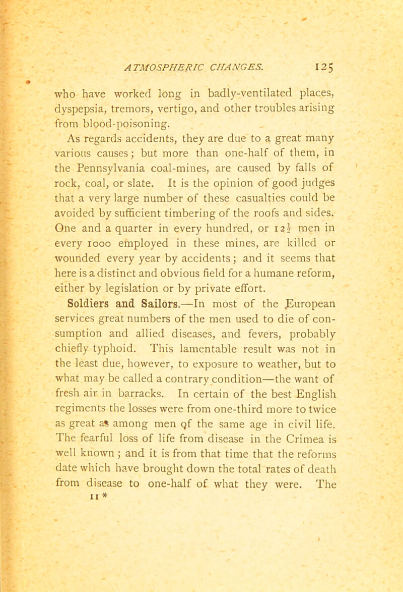 who have worked long in badly-ventilated places, dyspepsia, tremors, vertigo, and other troubles arising from blood-poisoning. As regards accidents, they are due to a great many various causes; but more than one-half of them, in the Pennsylvania coal-mines, are caused by falls of rock, coal, or slate. It is the opinion of good judges that a very large number of these casualties could be avoided by sufficient timbering of the roofs and sides. One and a quarter in every hundred, or 12} men in every 1000 employed in these mines, are killed or wounded every year by accidents; and it seems that here is a distinct and obvious field for a humane reform, either by legislation or by private effort. Soldiers and Sailors.—-In most of the ^European services great numbers of the men used to die of con- sumption and allied diseases, and fevers, probably chiefly typhoid. This lamentable result was not in the least due, however, to exposure to weather, but to what may be called a contrary condition—the want of fresh air in barracks. In certain of the best English regiments the losses were from one-third more to twice as great as among men qf the same age in civil life. The fearful loss of life from disease in the Crimea is well known ; and it is from that time that the reforms date which have brought down the total rates of death from disease to one-half of what they were. The