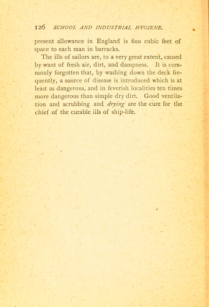 present allowance in England is 600 cubic feet of space to each man in barracks. The ills of sailors are, to a very great extent, caused by want of fresh air, dirt, and dampness. It is com- monly forgotten that, by washing down the deck fre- quently, a source of disease is introduced which is at least as dangerous, and in feverish localities ten times more dangerous than simple dry dirt. Good ventila- tion and scrubbing and drying are the cure for the chief of the curable ills of ship-life. 1
