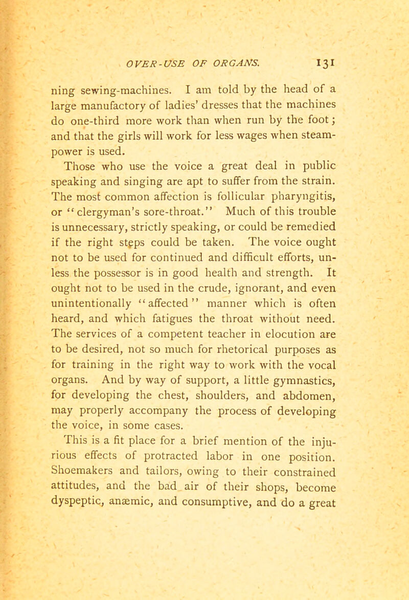 ning sewing-machines. I am told by the head of a large manufactory of ladies’ dresses that the machines do one-third more work than when run by the foot; and that the girls will work for less wages when steam- power is used. Those who use the voice a great deal in public speaking and singing are apt to suffer from the strain. The most common affection is follicular pharyngitis, or “clergyman’s sore-throat.” Much of this trouble is unnecessary, strictly speaking, or could be remedied if the right stgps could be taken. The voice ought not to be used for continued and difficult efforts, un- less the possessor is in good health and strength. It ought not to be used in the crude, ignorant, and even unintentionally “affected” manner which is often heard, and which fatigues the throat without need. The services of a competent teacher in elocution are to be desired, not so much for rhetorical purposes as for training in the right way to work with the vocal organs. And by way of support, a little gymnastics, for developing the chest, shoulders, and abdomen, may properly accompany the process of developing the voice, in some cases. This is a fit place for a brief mention of the inju- rious effects of protracted labor in one position. Shoemakers and tailors, owing to their constrained attitudes, and the bad air of their shops, become dyspeptic, anaemic, and consumptive, and do a great
