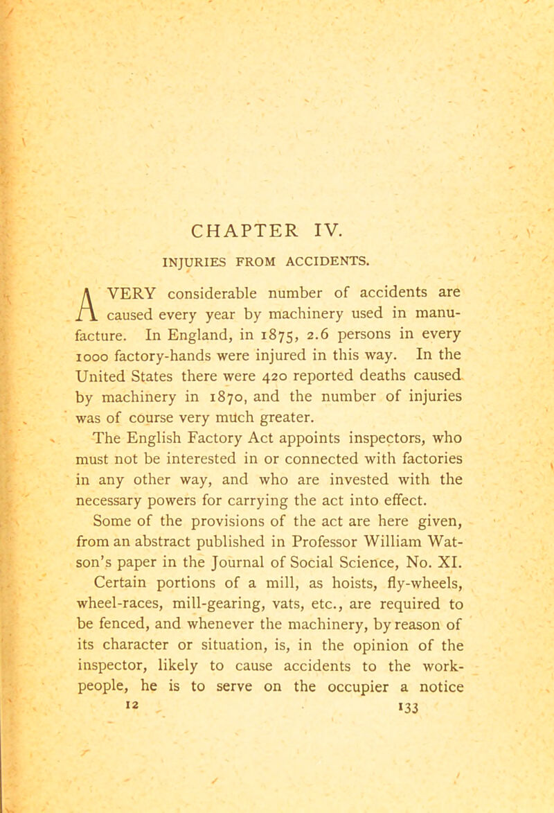 INJURIES FROM ACCIDENTS. AVERY considerable number of accidents are caused every year by machinery used in manu- facture. In England, in 1875, 2-6 persons in every 1000 factory-hands were injured in this way. In the United States there were 420 reported deaths caused by machinery in 1870, and the number of injuries was of course very milch greater. The English Factory Act appoints inspectors, who must not be interested in or connected with factories in any other way, and who are invested with the necessary powers for carrying the act into effect. Some of the provisions of the act are here given, from an abstract published in Professor William Wat- son’s paper in the Journal of Social Science, No. XI. Certain portions of a mill, as hoists, fly-wheels, wheel-races, mill-gearing, vats, etc., are required to be fenced, and whenever the machinery, by reason of its character or situation, is, in the opinion of the inspector, likely to cause accidents to the work- people, he is to serve on the occupier a notice 12 i33