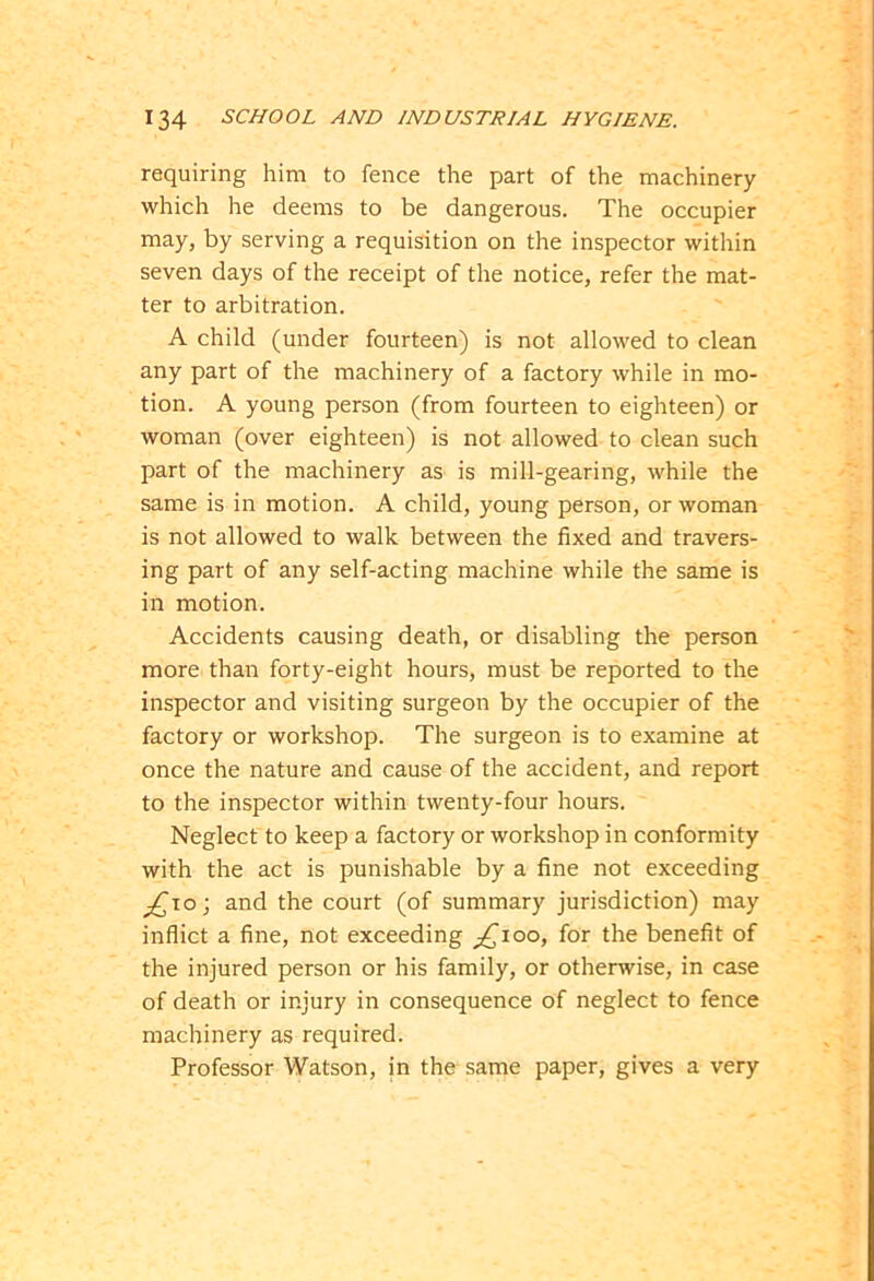requiring him to fence the part of the machinery which he deems to be dangerous. The occupier may, by serving a requisition on the inspector within seven days of the receipt of the notice, refer the mat- ter to arbitration. A child (under fourteen) is not allowed to clean any part of the machinery of a factory while in mo- tion. A young person (from fourteen to eighteen) or woman (over eighteen) is not allowed to clean such part of the machinery as is mill-gearing, while the same is in motion. A child, young person, or woman is not allowed to walk between the fixed and travers- ing part of any self-acting machine while the same is in motion. Accidents causing death, or disabling the person more than forty-eight hours, must be reported to the inspector and visiting surgeon by the occupier of the factory or workshop. The surgeon is to examine at once the nature and cause of the accident, and report to the inspector within twenty-four hours. Neglect to keep a factory or workshop in conformity with the act is punishable by a fine not exceeding and the court (of summary jurisdiction) may inflict a fine, not exceeding ;£ioo, for the benefit of the injured person or his family, or otherwise, in case of death or injury in consequence of neglect to fence machinery as required. Professor Watson, in the same paper, gives a very