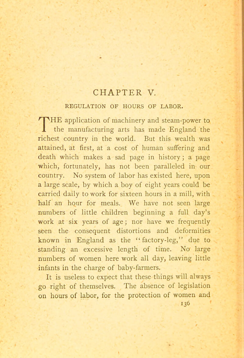 REGULATION OF HOURS OF LABOR. THE application of machinery and steam-power to the manufacturing arts has made England the richest country in the world. But this wealth was attained, at first, at a cost of human suffering and death which makes a sad page in history; a page which, fortunately, has not been paralleled in our country. No system of labor has existed here, upon a large scale, by which a boy of eight years could be carried daily to work for sixteen hours in a mill, with half an hour for meals. We have not seen large numbers of little children beginning a full day’s work at six years of age; nor have we frequently seen the consequent distortions and deformities known in England as the “factory-leg,” due to standing an excessive length of time. No1 large numbers of women here work all day, leaving little infants in the charge of baby-farmers. It is useless to expect that these things will always go right of themselves. The absence of legislation on hours of labor, for the protection of women and