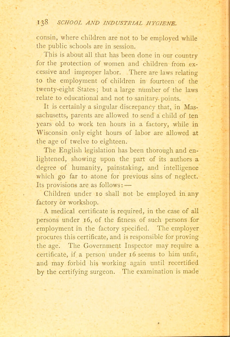 consin, where children are not to be employed while the public schools are in session. This is about all that has been done in our country for the protection of women and children from ex- cessive and improper labor. There are laws relating to the employment of children in fourteen of the twenty-eight States; but a large number of the laws relate to educational and not to sanitary-points. It is certainly a singular discrepancy that, in Mas- sachusetts, parents are allowed to send a child of ten years old to work ten hours in a factory, while in Wisconsin only eight hours of labor are allowed at the age of twelve to eighteen. The English legislation has been thorough and en- lightened, showing upon the part of its authors a degree of humanity, painstaking, and intelligence which go far to atone for previous sins of neglect. Its provisions are as follows: — Children under 10 shall not be employed in any factory or workshop. A medical certificate is required, in the case of all persons under 16, of the fitness of such persons for employment in the factory specified. The employer procures this certificate, and is responsible for proving the age. The Government Inspector may require a certificate, if a person under 16 seems to him unfit, and may forbid his working again until recertified by the certifying surgeon. The examination is made