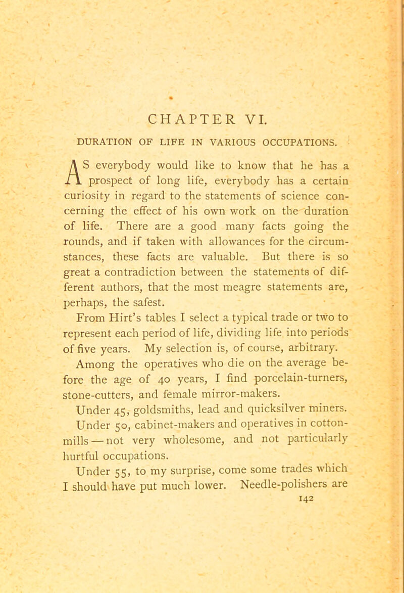 DURATION OF LIFE IN VARIOUS OCCUPATIONS. S everybody would like to know that he has a prospect of long life, everybody has a certain curiosity in regard to the statements of science con- cerning the effect of his own work on the duration of life. There are a good many facts going the rounds, and if taken with allowances for the circum- stances, these facts are valuable. But there is so great a contradiction between the statements of dif- ferent authors, that the most meagre statements are, perhaps, the safest. From Hirt’s tables I select a typical trade or two to represent each period of life, dividing life into periods of five years. My selection is, of course, arbitrary. Among the operatives who die on the average be- fore the age of 40 years, I find porcelain-turners, stone-cutters, and female mirror-makers. Under 45, goldsmiths, lead and quicksilver miners. Under 50, cabinet-makers and operatives in cotton- mills— not very wholesome, and not particularly hurtful occupations. Under 55, to my surprise, come some trades which I should have put much lower. Needle-polishers are