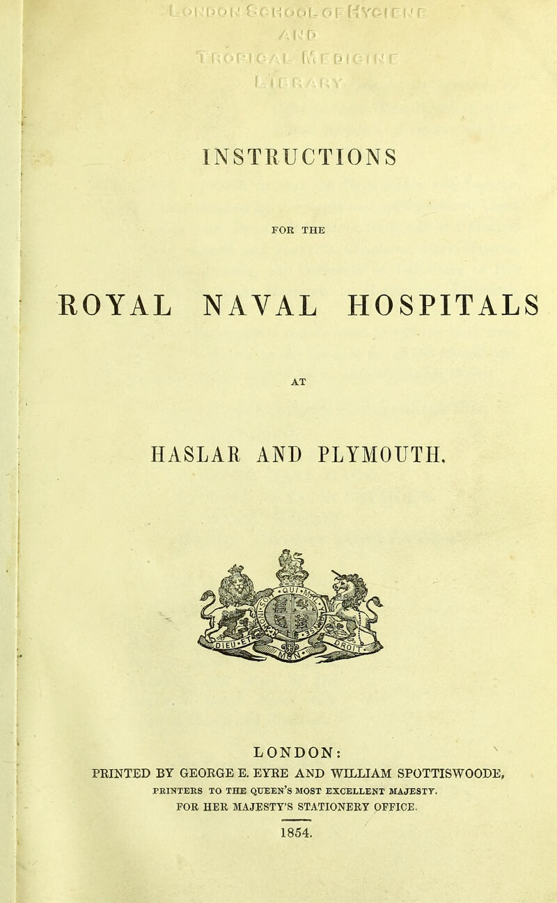 1^ -■ ilv .1 1 !> 1 . P INSTRUCTIONS FOR THE ROYAL NAVAL HOSPITALS AT HASLAR AND PLYMOUTH, LONDON: PRINTED BY GEORGE E. EYRE AND WELLIAM SPOTTISWOODE, PEINTEES TO THE QUEEN’S MOST EXCELLENT MAJESTT. FOR HER MAJESTY’S STATIONERY OFFICE. 1854.