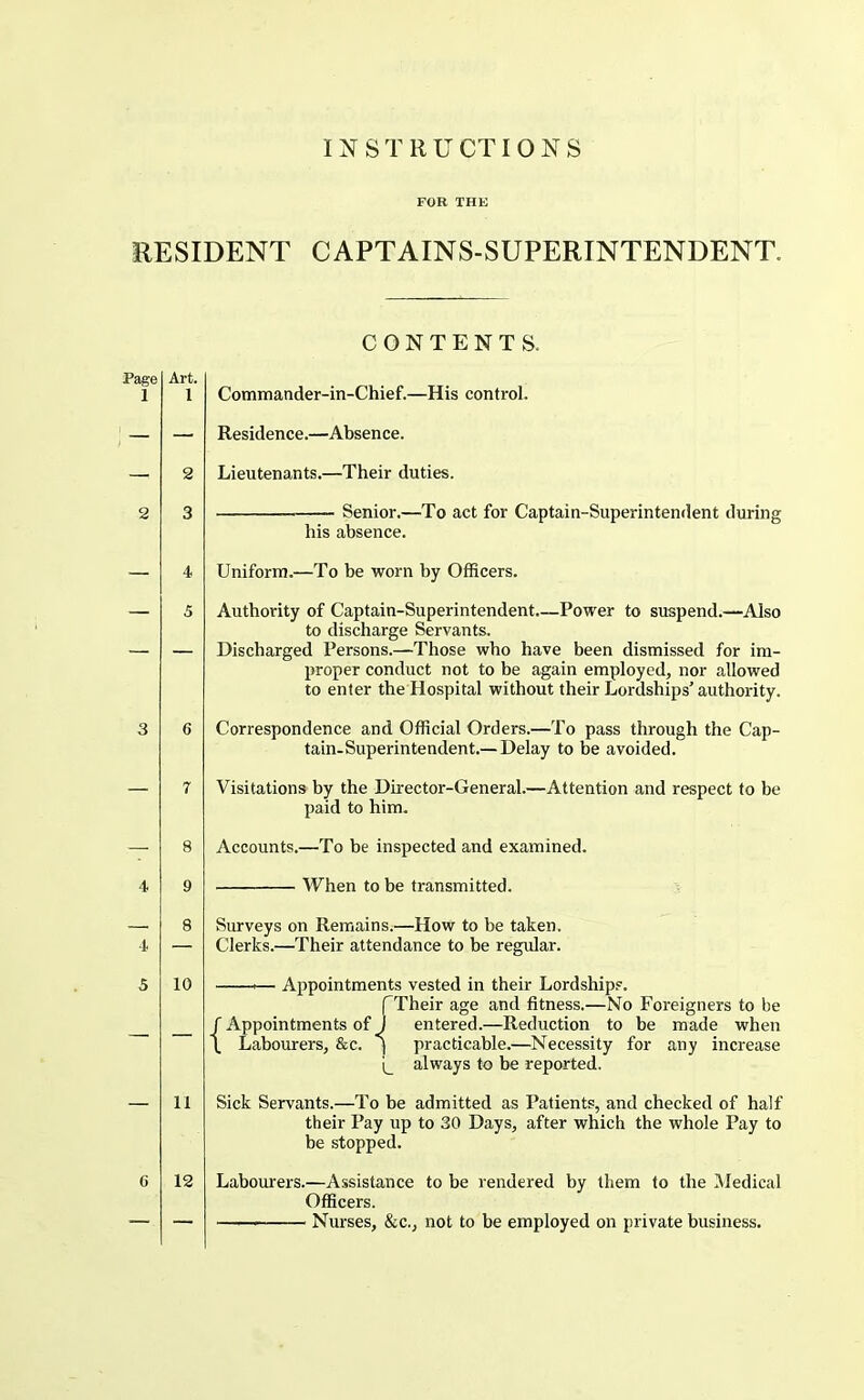 RESIDENT CAPTAINS-SUPERINTENDENT. Art. 1 11 12 CONTENTS. Commander-in-Chief.—His control. Residence.—Absence. Lieutenants.—Their duties. Senior.—To act for Captain-Superintendent during his absence. Uniform.—To be worn by Officers. Authority of Captain-Superintendent.—Power to suspend.—Also to discharge Servants. Discharged Persons.—Those who have been dismissed for im- proper conduct not to be again employed, nor allowed to enter the Hospital without their Lordships’ authority. Correspondence and Official Orders.—To pass through the Cap- tain-Superintendent.—Delay to be avoided. Visitations by the Director-General.—Attention and respect to be paid to him. Accounts.—To be inspected and examined. When to be transmitted. Surveys on Remains.—How to be taken. Clerks.—Their attendance to be regular. ^— Appointments vested in their Lordships. fTheir age and fitness.—No Foreigners to be f Appointments of 1 entered.—Reduction to be made when \ Labourers, &c. i practicable.—Necessity for any increase always to be reported. Sick Servants.—To be admitted as Patients, and checked of half their Pay up to 30 Days, after which the whole Pay to be stopped. Labourers.—Assistance to be rendered by them to the IMedical Officers. Nurses, &c., not to be employed on private business.