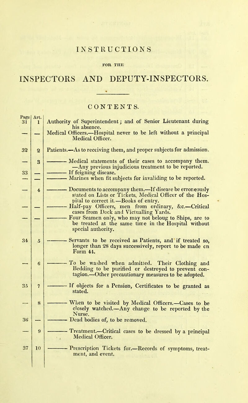 FOR THE INSPECTORS AND DEPUTY-INSPECTORS. CONTENTS. Page 31 Art. 1 Authority of Superintendent; and of Senior Lieutenant during his absence. Medical Officers.—Hospital never to be left without a principal Medical Officer. 32 2 Patients.—As to receiving them, and proper subjects for admission. 33 Medical statements of their cases to accompany them. —Any previous injudicious treatment to be reported. If feigning disease. Marines when fit subjects for invaliding to be reported. 34 5 6 3.5 7 8 3tJ — — Documents to accompany them.—If disease be erroneously stated on Lists or Tickets, Medical Officer of the Hos- pital to correct it.—Books of entry. — Half-pay Officers, men from ordinary, &c.—Critical cases from Dock and Victualling Yards. — Four Seamen only, who may not beloug to Ships, are to be treated at the same time in the Hospital without special authority. — Servants to be received as Patients, and’if treated so, longer than 28 days successively, report to be made cn Form 41. — To he washed when admitted. Their Clothing and Bedding to be purified or destroyed to prevent con- tagion.—Other precautionary measures to be adopted. — If objects for a Pension, Certificates to be granted as stated. — When to be visited by Medical Officers.—Cases to be closely watched.—Any change to be reported by the Nurse. ~ Dead bodies of, to be removed. 9 Treatment.—Critical cases to be dressed by a principal • , Medical Officer. 37 10 Prescription Tickets for.—Records of symptoms, treat- ment, and event.