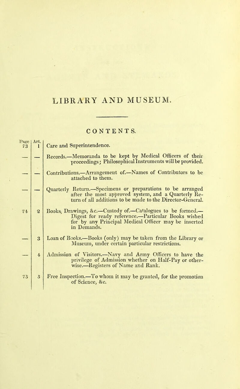 LIBRARY AND MUSEUM. CONTENTS. 5Page 73 Art. 1 Care and Superintendence. Records.—Memoranda to be kept by Medical Officers of then- proceedings j Philosophical Instruments wiU be provided. Contributions.—Arrangement of.—Names of Contributors to be attached to them. Quarterly Return.—Specimens or preparations to be arranged after the most approved system, and a Quarterly Re- turn of aU additions to be made to the Director-General. 74 2 Book% Drawings, &c.—Custody of.—Catalogues to be formed.— Digest for ready reference.—Particular Books wished for by any Principal Medical Officer may be inserted in Demands. Loan of Books.—Books (only) may be taken from the Library or Museum, under certain particular restrictions. 4 Admission of Visitors.—Navy and Army Officers to have the privilege of Admission whether on Half-Pay or other- wise.—'Registers of Name and Rank. 75 5 Free Inspection.—To whom it may be granted, for the promotion of Science, &c.