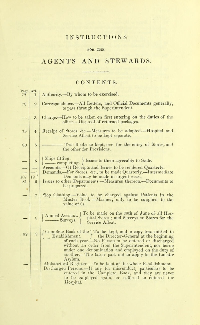 FOR THE AGENTS AND STEWARDS. ■JPagc 77 78 79 80 Art. 1 107 81 19 83 CONTENTS. Authority.—By whom to be exercised. Correspondence.—All Letters, and Official Documents generally, to pass through the Superintendent. Charge.—How to be taken on first entering on the duties of the office.—Disposal of returned packages. Receipt of Stores, &c.—Measures to he adopted.—Hospital and Service Afloat to be kept separate. Two Books to kept, one for the entry of Stores, and the other for Provisions. jSl^s I Issues to them agreeably to Scale. Accounts.—Of Receipts and Issues to be rendered Quarterly. Demands.—-For Stores, &c., to be made Quarterly.—Intermediate Demands may be matle in urgent cases. Issues to ocher Departments—Measures thereon.—Documents to be prepared. Slop Clothing.—Value to be charged against Patients in tlie Muster Book —Marines, only to be supplied to the value of 8s. / Annual Account. 1 Surveys. To be made on the 30th of June of all Hos- pital Stores ; and Surveys on Stores for the Service Afloat. r Complete Book of the 1 To be kept, and a copy transmitted to L ^ Establishment. J the Director-General at the beginning of each year.—No Person to he entered or discharged without an order from the Superintendent, nor borne under one denomination and employed on the duty of another.—The latter part not to apply to the Lunatic Asylum. Alphabetical Register.—To be kept of the whole Establishment. Discharged Persons.—If any for misconduct, particulars to be entered in the Complete Book, and they are never to be employed again, or suffered to entered the Hospital.