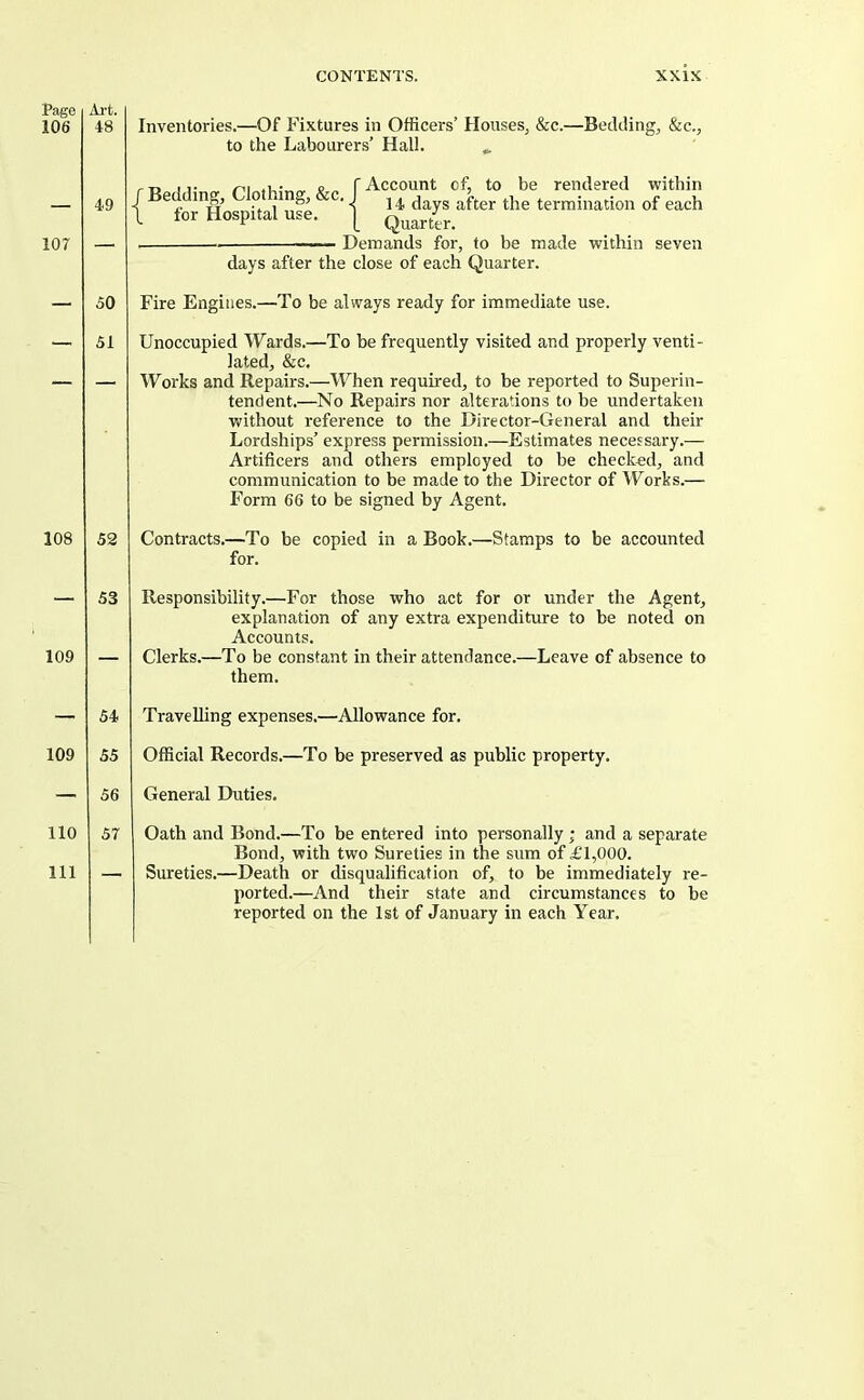 Page Ai't. 106 48 Inventories.—Of Fixtures in Officers’ Houses, &c.—Bedding, &c., to the Labourers’ Hall. ... lor 49 50 51 108 109 52 53 rT> ji- r Account cf, to be rendered within / ®,. 14 days after the termination of each 1 for Hospital use. Demands for, to be made within seven days after the close of each Quarter. Fire Engines.—To be always ready for immediate use. Unoccupied Wards.—To be frequently visited and properly venti- lated, &c. Works and Repairs.—When required, to be reported to Superin- tendent.—No Repairs nor alterations to be undertaken without reference to the Director-General and their Lordships’ express permission.—Estimates necessary.— Artificers and others employed to be checked, and communication to be made to the Director of Works.— Form 66 to be signed by Agent. Contracts.—To be copied in a Book.- for. -Stamps to be accounted Responsibility.—For those who act for or under the Agent, explanation of any extra expenditure to be noted on Accounts. Clerks.—To be constant in their attendance.—Leave of absence to them. 54 Travelling expenses.—Allowance for. 109 55 Official Records.—To be preserved as public property. 56 General Duties. 110 57 111 — Oath and Bond.—To be entered into personally; and a separate Bond, with two Sureties in the sum of £1,000. Sureties.—Death or disqualification of, to be immediately re- ported.—And their state and circumstances to be reported on the 1st of January in each Year.