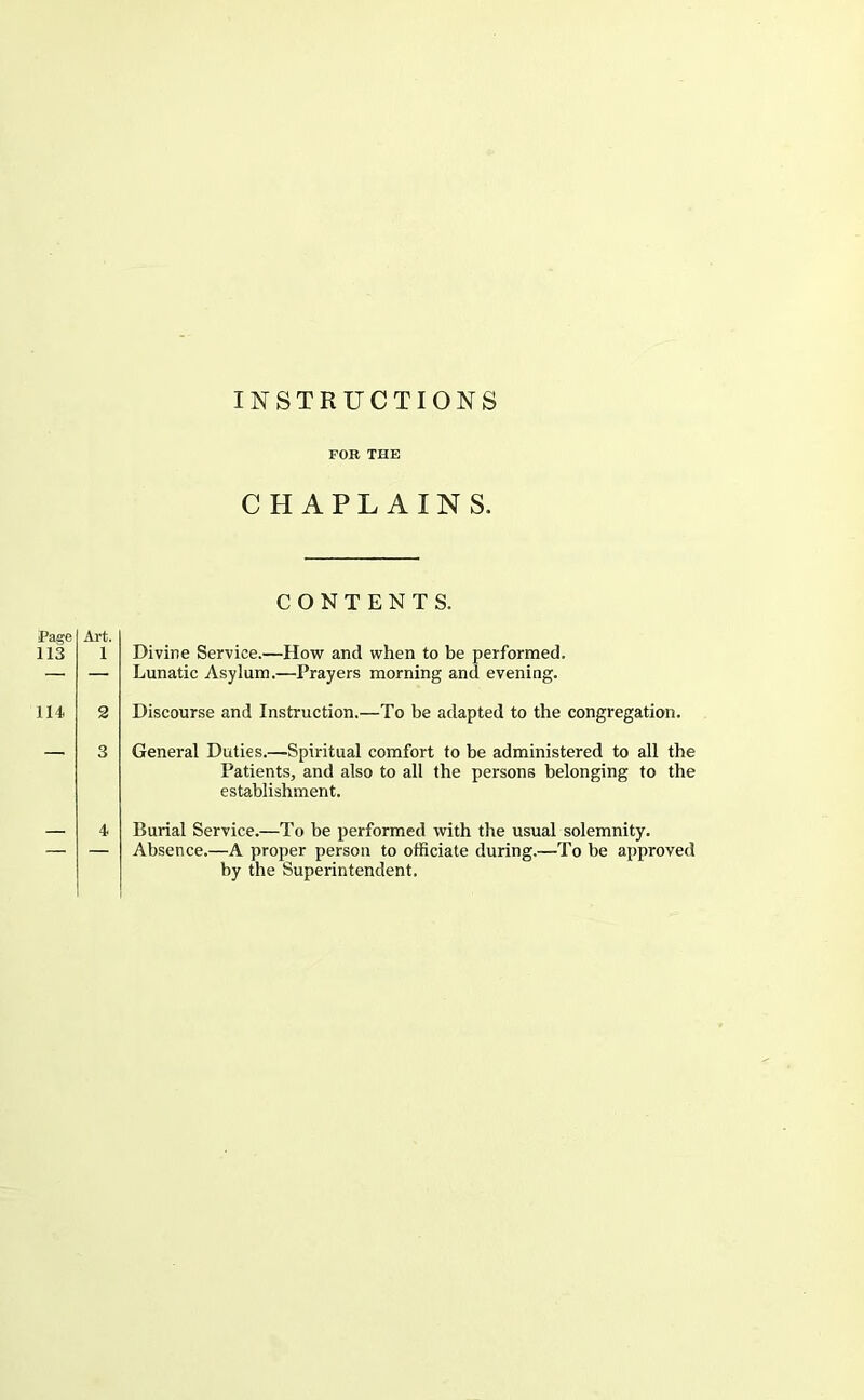 FOB THE CHAPLAINS. CONTENTS. Page 113 Art. 1 Divine Service.—How and when to be performed. Lunatic Asylum.—Prayers morning and evening. 114. 2 Discourse and Instruction.—To be adapted to the congregation. 4 General Duties.—Spiritual comfort to be administered to all the Patients, and also to all the persons belonging to the establishment. Burial Service.—To be performed with the usual solemnity. Absence.—A proper person to officiate during.—To be approved by the Superintendent.