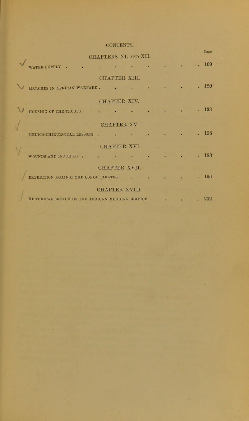 CONTENTS. J CHAPTERS XI. and XII. WATER SUPPLY CHAPTER XIII. MARCHES IN AFRICAN WARFARE . . \) / y •/- CHAPTER XIV. HOUSING OF TOE TROOPS .... CHAPTER XV. MEDICO-CHIRURGICAL LESSONS . CHAPTER XVI. WOUNDS AND INJURIES .... CHAPTER XVII. EXPEDITION AGAINST THE CONGO PIRATES CHAPTER XVIII. Pngo . 109 . 120 . 133 . 138 . 183 . 190 HISTORICAL SKETCH OF THE AFRICAN MEDICAL SERVICE . 202