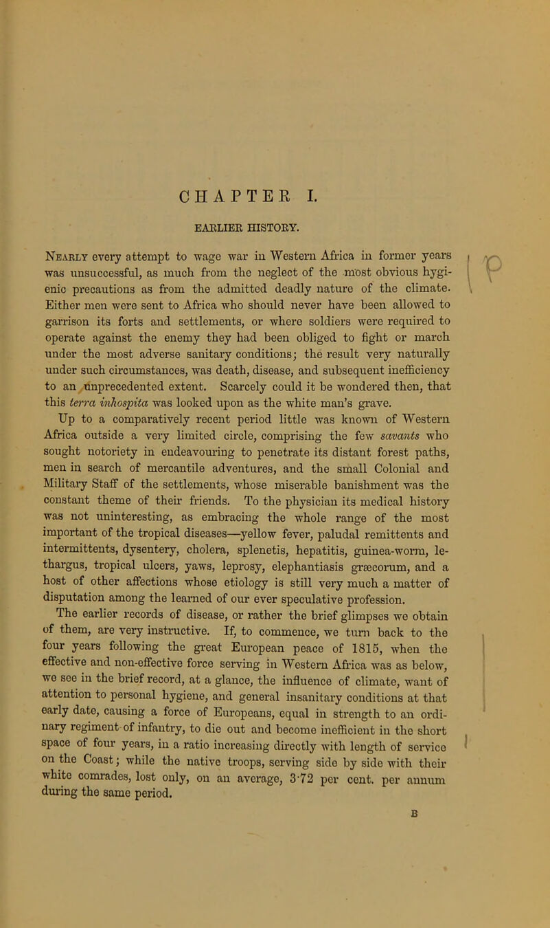 EARLIER HISTORY. Nearly every attempt to wage war in Western Africa in former years was unsuccessful, as much from the neglect of the most obvious hygi- enic precautions as from the admitted deadly nature of the climate. Either men were sent to Africa who should never have been allowed to garrison its forts and settlements, or where soldiers were required to operate against the enemy they had been obliged to fight or march under the most adverse sanitary conditions; the result very naturally under such circumstances, was death, disease, and subsequent inefficiency to an unprecedented extent. Scarcely could it be wondered then, that this terra inhospita was looked upon as the white man’s grave. Up to a comparatively recent period little was known of Western Africa outside a very limited circle, comprising the few savants who sought notoriety in endeavouring to penetrate its distant forest paths, men in search of mercantile adventures, and the small Colonial and Military Staff of the settlements, whose miserable banishment was the constant theme of then’ friends. To the physician its medical history was not uninteresting, as embracing the whole range of the most important of the tropical diseases—yellow fever, paludal remittents and intermittents, dysentery, cholera, splenetis, hepatitis, guinea-worm, le- thargus, tropical ulcers, yaws, leprosy, elephantiasis grrecorum, and a host of other affections whose etiology is still very much a matter of disputation among the learned of our ever speculative profession. The earlier records of disease, or rather the brief glimpses we obtain of them, are very instructive. If, to commence, we turn back to the four years following the great European peace of 1815, when the effective and non-effective force serving in Western Africa was as below, we see in the brief record, at a glance, the influence of climate, want of attention to personal hygiene, and general insanitary conditions at that early date, causing a force of Europeans, equal in strength to an ordi- nary regiment of infantry, to die out and become inefficient in the short space of four years, in a ratio increasing directly with length of servico on the Coast; while the native troops, serving side by side with their white comrades, lost only, on an average, 3'72 per cent, per annum during the same period. B