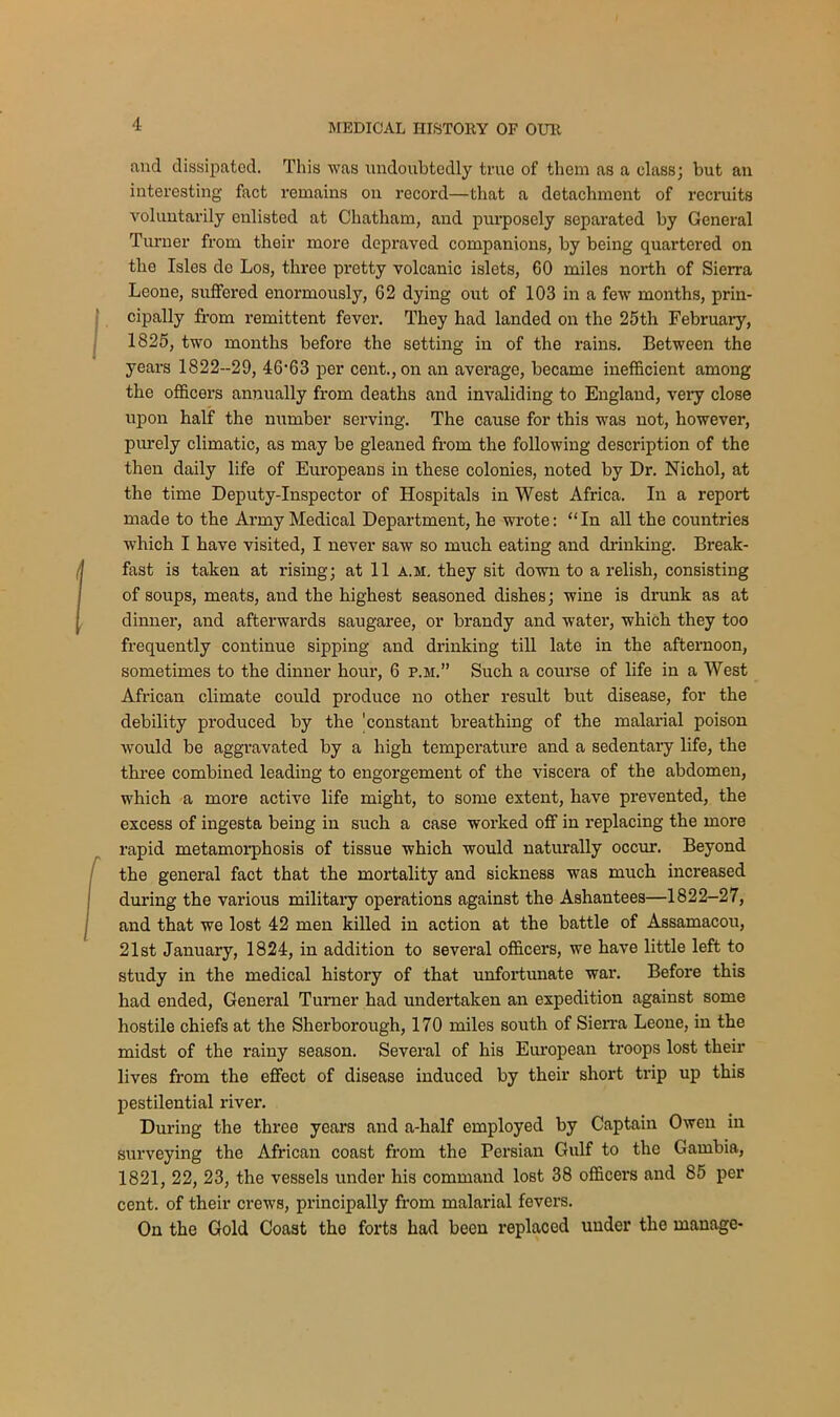 and dissipated. This was undoubtedly true of them as a class; but an interesting fact remains on record—that a detachment of recruits voluntarily enlisted at Chatham, and purposely separated by General Turner from their more depraved companions, by being quartered on the Isles de Los, three pretty volcanic islets, 60 miles north of Sierra Leone, suffered enormously, 62 dying out of 103 in a few months, prin- cipally from remittent fever. They had landed on the 25th February, 1825, two months before the setting in of the rains. Between the years 1822-29, 46'63 per cent., on an average, became inefficient among the officers annually from deaths and invaliding to England, very close upon half the number serving. The cause for this was not, however, purely climatic, as may be gleaned from the following description of the then daily life of Europeans in these colonies, noted by Dr. Nichol, at the time Deputy-Inspector of Hospitals in West Africa. In a report made to the Army Medical Department, he wrote: “In all the countries which I have visited, I never saw so much eating and drinking. Break- fast is taken at rising; at 11 a.m. they sit down to a relish, consisting of soups, meats, and the highest seasoned dishes; wine is drunk as at dinner, and afterwards saugaree, or brandy and water, which they too frequently continue sipping and drinking till late in the afternoon, sometimes to the dinner hour, 6 p.m.” Such a course of life in a West African climate could produce no other result but disease, for the debility produced by the 'constant breathing of the malarial poison would be aggravated by a high temperature and a sedentary life, the three combined leading to engorgement of the viscera of the abdomen, which a more active life might, to some extent, have prevented, the excess of ingesta being in such a case worked off in replacing the more rapid metamorphosis of tissue which would naturally occur. Beyond the general fact that the mortality and sickness was much increased during the various military operations against the Ashantees—1822-27, and that we lost 42 men killed in action at the battle of Assamacou, 21st January, 1824, in addition to several officers, we have little left to study in the medical history of that unfortunate war. Before this had ended, General Turner had undertaken an expedition against some hostile chiefs at the Sherborough, 170 miles south of Sierra Leone, in the midst of the rainy season. Several of his European troops lost their lives from the effect of disease induced by their short trip up this pestilential river. During the three years and a-half employed by Captain Owen in surveying the African coast from the Persian Gulf to the Gambia, 1821, 22, 23, the vessels under his command lost 38 officers and 85 per cent, of their crews, principally from malarial fevers. On the Gold Coast the forts had been replaced under the manage-