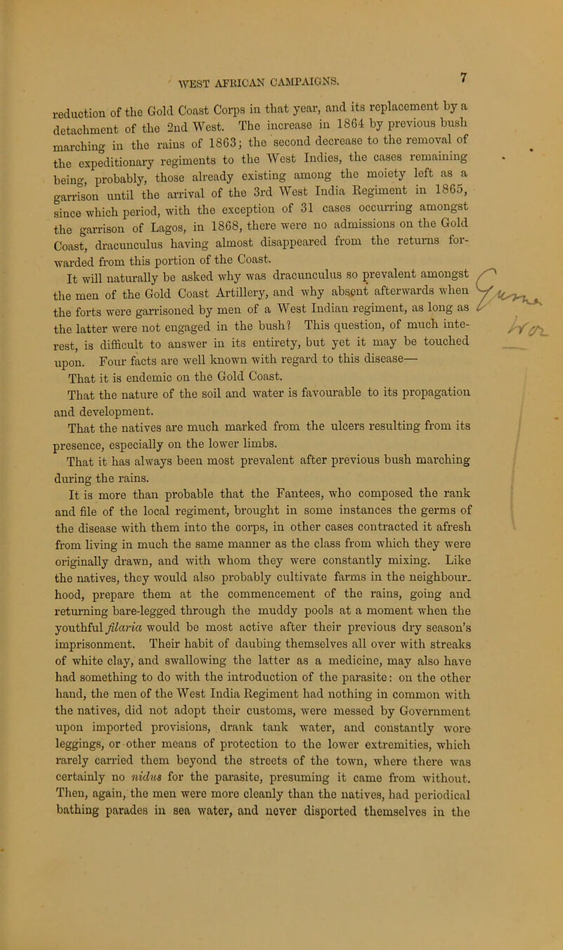 reduction of the Gold Coast Corps in that year, and its replacement by a detachment of the 2nd West. The increase in 1864 by previous bush marching in the rains of 1863; the second decrease to the removal of the expeditionary regiments to the West Indies, the cases remaining being, probably, those already existing among the moiety left as a garrison until the arrival of the 3rd West India Regiment in 1865, since which period, with the exception of 31 cases occurring amongst the garrison of Lagos, in 1868, there were no admissions on the Gold Coast, dracunculus having almost disappeared from the i etui ns foi- warded from this portion of the Coast. It will naturally be asked why was dracunculus so prevalent amongst the men of the Gold Coast Artillery, and why absent afterwards when W the forts were garrisoned by men of a West Indian regiment, as long as L the latter were not engaged in the bush1? This question, of much inte- ,, y>•. rest, is difficult to answer in its entirety, but yet it may be touched upon. Four facts are well known with regard to this disease— That it is endemic on the Gold Coast. That the nature of the soil and water is favourable to its propagation and development. That the natives are much marked from the ulcers resulting from its presence, especially on the lower limbs. That it has always been most prevalent after previous bush marching during the rains. It is more than probable that the Fantees, who composed the rank and file of the local regiment, brought in some instances the germs of the disease with them into the corps, in other cases contracted it afresh from living in much the same manner as the class from which they were originally drawn, and with whom they were constantly mixing. Like the natives, they would also probably cultivate farms in the neighbour, hood, prepare them at the commencement of the rains, going and returning bare-legged through the muddy pools at a moment when the youthful fdaria would be most active after their previous dry season’s imprisonment. Their habit of daubing themselves all over with streaks of white clay, and swallowing the latter as a medicine, may also have had something to do with the introduction of the parasite: on the other hand, the men of the West India Regiment had nothing in common with the natives, did not adopt their customs, were messed by Government upon imported provisions, drank tank water, and constantly wore leggings, or other means of protection to the lower extremities, which rarely carried them beyond the streets of the town, where there was certainly no nidus for the parasite, presuming it came from without. Then, again, the men were more cleanly than the natives, had periodical bathing parades in sea water, and never disported themselves in the