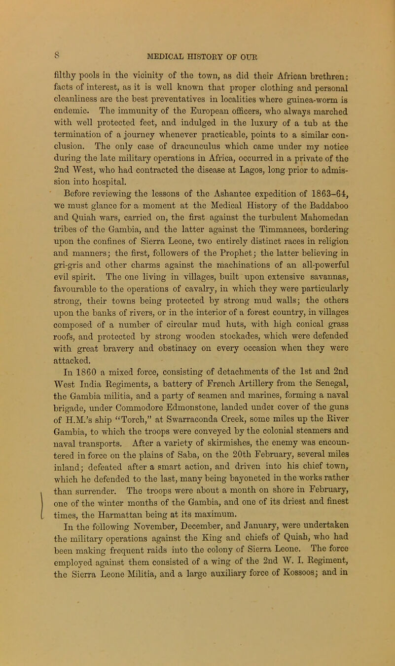 filthy pools in the vicinity of the town, as dicl their African brethren: facts of interest, as it is well known that proper clothing and personal cleanliness are the best preventatives in localities where guinea-worm is endemic. The immunity of the European officers, who always marched with well protected feet, and indulged in the luxury of a tub at the termination of a journey whenever practicable, points to a similar con- clusion. The only case of dracunculus which came under my notice during the late military operations in Africa, occurred in a private of the 2nd West, who had contracted the disease at Lagos, long prior to admis- sion into hospital. Before reviewing the lessons of the Ashantee expedition of 1863-64, we must glance for a moment at the Medical History of the Baddaboo and Quiah wars, carried on, the first against the turbulent Mahomedan tribes of the Gambia, and the latter against the Timmanees, bordering upon the confines of Sierra Leone, two entirely distinct races in religion and manners; the first, followers of the Prophet; the latter believing in gri-gris and other charms against the machinations of an all-powerful evil spirit. The one living in villages, built upon extensive savannas, favourable to the operations of cavalry, in which they were particularly strong, their towns being protected by strong mud walls; the others upon the banks of rivers, or in the interior of a forest country, in villages composed of a number of circular mud huts, with high conical grass roofs, and protected by strong wooden stockades, which were defended with great bravery and obstinacy on every occasion when they were attacked. In 1860 a mixed force, consisting of detachments of the 1st and 2nd West India Regiments, a battery of French Artillery from the Senegal, the Gambia militia, and a party of seamen and marines, forming a naval brigade, under Commodore Edmonstone, landed under cover of the guns of H.M.'s ship “Torch,” at Swarraconda Creek, some miles up the River Gambia, to which the troops were conveyed by the colonial steamers and naval transports. After a variety of skirmishes, the enemy was encoun- tered in force on the plains of Saba, on the 20th February, several miles inland; defeated after a smart action, and driven into his chief town, which he defended to the last, many being bayoneted in the works rather than surrender. The troops were about a month on shore in February, one of the winter months of the Gambia, and one of its driest and finest times, the Harmattan being at its maximum. In the following November, December, and January, were undertaken the military operations against the King and chiefs of Quiah, who had been making frequent raids into tho colony of Sierra Leone. The force employed against them consisted of a wing of the 2nd W. I. Regiment, the Sierra Leone Militia, and a large auxiliary force of Kossoos; and in