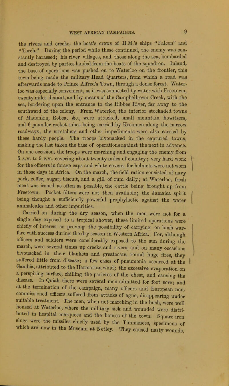 the rivers and creeks, the boat’s crews of H.M.’s ships “Falcon” and “Torch.” During the period whilo theso continued, the enemy was con- stantly harassed; his river villages, and those along the sea, bombarded and destroyed by parties landed from the boats of the squadron. Inland, the base of operations was pushed on to Waterloo on the frontier, this town being made the military Head Quarters, from which a road was afterwards made to Prince Alfred’s Town, through a dense forest. Water- loo was especially convenient, as it was connected by water with Freetown, twenty miles distant, and by means of the Campbelltown Creek, with the sea, bordering upon the entrance to the Ribbee River, far away to the southward of the colony. From Waterloo, the interior stockaded towns of Madonkia, Robea, &c., were attacked, small mountain howitzers, and 6 pounder rocket-tubes being carried by Kroomen along the narrow roadways; the stretchers and other impedimenta were also carried by these hardy people. The troops bivouacked in the captured towns, making the last taken the base of operations against the next in advance. On one occasion, the troops were marching and engaging the enemy from 5 a.m. to 9 p.m., covering about twenty miles of country; very hard work for the officers in forage caps and white covers, for helmets were not worn in those days in Africa. On the march, the field ration consisted of navy pork, coffee, sugar, biscuit, and a gill of rum daily; at Waterloo, fresh meat was issued as often as possible, the cattle being brought up from Freetown. Pocket filters were not then available; the Jamaica spirit being thought a sufficiently powerful prophylactic against the water animalcules and other impurities. Carried on during the dry season, when the men were not for a single day exposed to a tropical shower, these limited operations were chiefly of interest as proving the possibility of carrying on bush war- fare with success during the dry season in Western Africa. For, although officers and soldiers were considerably exposed to the sun during the march, were several times up creeks and rivers, and on many occasions bivouacked in their blankets and greatcoats, round huge fires, they suffered little from disease; a few cases of pneumonia occurred at the Gambia, attiibuted to the Harmattan wind; the excessive evaporation on a perspiring surface, chilling the parietes of the chest, and causing the disease. In Quiah there were several men admitted for foot sore; and at the termination of the campaign, many officers and European non- commissioned officers suffered from attacks of ague, disappearing under suitable treatment. The men, when not marching in the bush, were well housed at Waterloo, where the military sick and wounded were distri- buted in hospital marquees and the houses of the town. Square iron slugs were the missiles chiefly used by the Timmanees, specimens of which are now in the Museum at Netley. They caused nasty wounds,