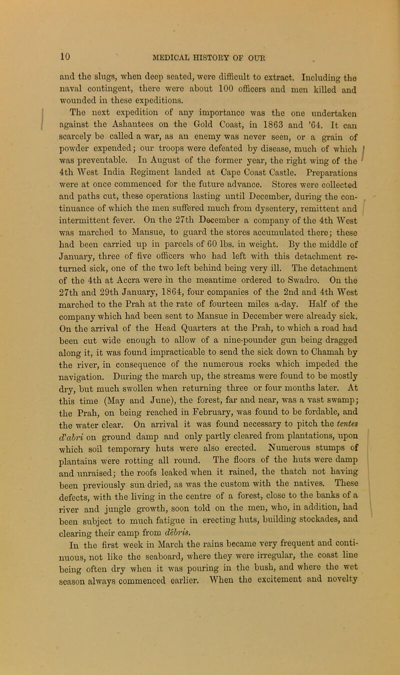 and the slugs, when deep seated, were difficult to extract. Including the naval contingent, there were about 100 officers and men killed and wounded in these expeditions. The next expedition of any importance was the one undertaken against the Ashantees on the Gold Coast, in 1863 and ’64. It can scarcely be called a war, as an enemy was never seen, or a grain of powder expended; our troops were defeated by disease, much of which was preventable. In August of the former year, the right wing of the 4th West India Regiment landed at Cape Coast Castle. Preparations were at once commenced for the future advance. Stores were collected and paths cut, these operations lasting until December, during the con- tinuance of which the men suffered much from dysentery, remittent and intermittent fever. On the 27th December a company of the 4th West was marched to Mansue, to guard the stores accumulated there; these had been carried up in parcels of 60 lbs. in weight. By the middle of January, three of five officers who had left with this detachment re- turned sick, one of the two left behind being very ill. The detachment of the 4th at Accra were in the meantime ordered to Swadro. On the 27th and 29th January, 1864, four companies of the 2nd and 4th West marched to the Prah at the rate of fourteen miles a-day. Half of the company which had been sent to Mansue in December were already sick. On the arrival of the Head Quarters at the Prah, to which a road had been cut wide enough to allow of a nine-pounder gun being dragged along it, it was found impracticable to send the sick down to Chamah by the river, in consequence of the numerous rocks which impeded the navigation. During the march up, the streams were found to be mostly dry, but much swollen when returning three or four months later. At this time (May and June), the forest, far and near, was a vast swamp; the Prah, on being reached in February, was found to be fordable, and the water clear. On arrival it was found necessary to pitch the tentes el’abri on ground damp and only partly cleared from plantations, upon which soil temporary huts were also erected. Numerous stumps of plantains were rotting all round. The floors of the huts were damp and unraised; the roofs leaked when it rained, the thatch not having been previously sun dried, as was the custom with the natives. These defects, with the living in the centre of a forest, close to the banks of a river and jungle growth, soon told on the men, who, in addition, had been subject to much fatigue in erecting huts, building stockades, and clearing their camp from debris. In the first week in March the rains became very frequent and conti- nuous, not like the seaboard, where they were irregular, the coast line being often dry when it was pouring in the bush, and where the wet season always commenced earlier. When the excitement and novelty