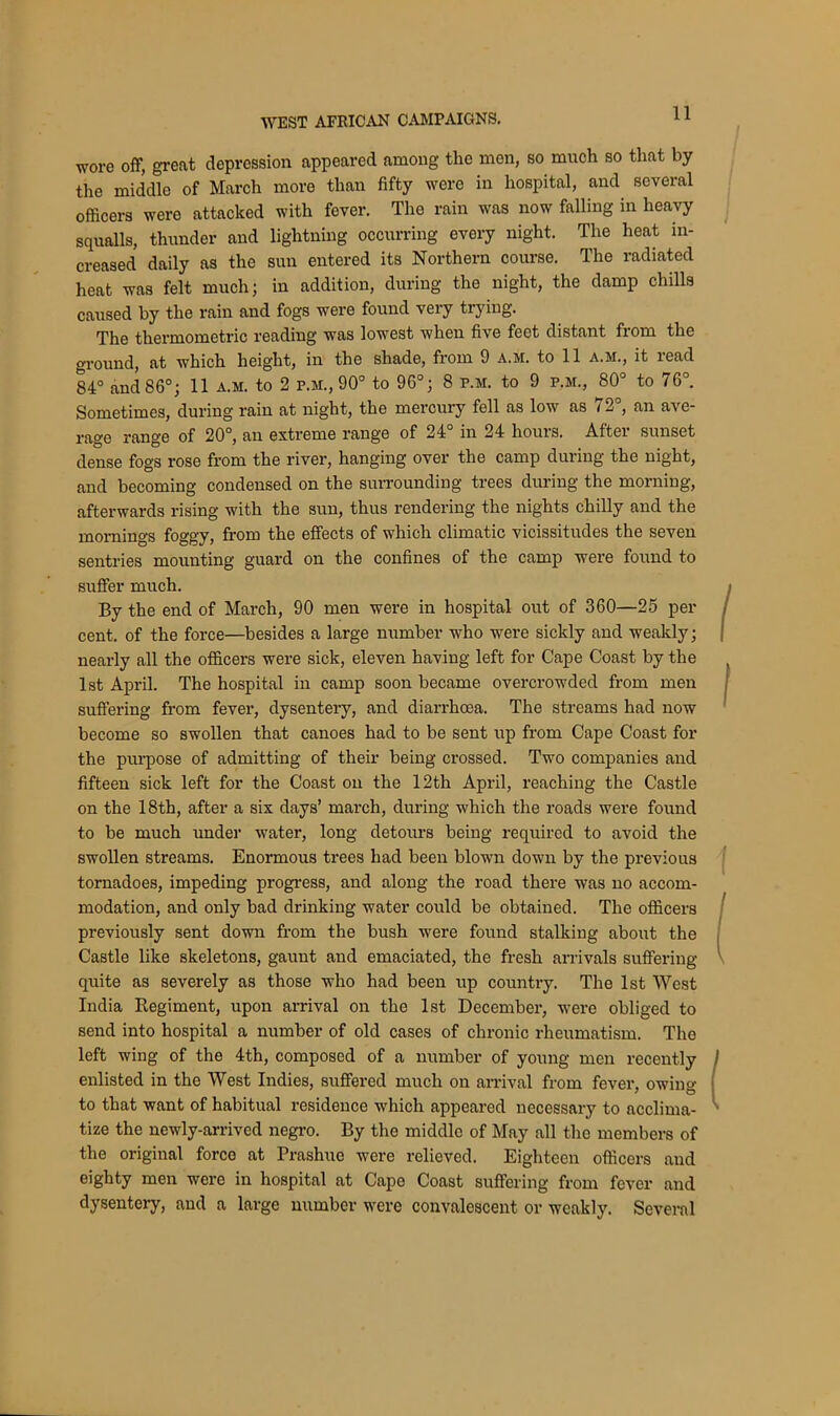 ■wore off, great depression appeared among the men, so much so that by the middle of March more than fifty were in hospital, and several officers were attacked with fever. The rain was now falling in heavy squalls, thunder and lightning occurring every night. The heat in- creased daily as the sun entered its Northern course. The radiated heat was felt much; in addition, during the night, the damp chills caused by the rain and fogs were found very trying. The thermometric reading was lowest when five feet distant from the ground, at which height, in the shade, from 9 a.m. to 11 a.m., it read 84° and 86°; 11 a.m. to 2 p.m., 90° to 96°; 8 p.m. to 9 p.m., 80° to 76°. Sometimes, during rain at night, the mercury fell as low as 72°, an ave- rage range of 20°, an extreme range of 24° in 24 hours. After sunset dense fogs rose from the river, hanging over the camp during the night, and becoming condensed on the surrounding trees during the morning, afterwards rising with the sun, thus rendering the nights chilly and the mornings foggy, from the effects of which climatic vicissitudes the seven sentries mounting guard on the confines of the camp were found to suffer much. By the end of March, 90 men were in hospital out of 360—25 per cent, of the force—besides a large number who were sickly and weakly; nearly all the officers were sick, eleven having left for Cape Coast by the 1st April. The hospital in camp soon became overcrowded from men suffering from fever, dysentery, and diarrhoea. The streams had now become so swollen that canoes had to be sent up from Cape Coast for the purpose of admitting of their being crossed. Two companies and fifteen sick left for the Coast on the 12th April, reaching the Castle on the 18th, after a six days’ march, during which the roads were found to be much under water, long detours being required to avoid the swollen streams. Enormous trees had been blown down by the previous tornadoes, impeding progress, and along the road there was no accom- modation, and only bad drinking water could be obtained. The officers previously sent down from the bush were found stalking about the Castle like skeletons, gaunt and emaciated, the fresh arrivals suffering quite as severely as those who had been up country. The 1st West India Regiment, upon arrival on the 1st December, were obliged to send into hospital a number of old cases of chronic rheumatism. Tho left wing of the 4th, composed of a number of young men recently enlisted in the West Indies, suffered much on arrival from fever, owino- to that want of habitual residence which appeared necessary to acclima- tize the newly-arrived negro. By the middle of May all the members of the original force at Prashue were relieved. Eighteen officers and eighty men were in hospital at Cape Coast suffering from fever and dysentery, and a large number were convalescent or weakly. Several