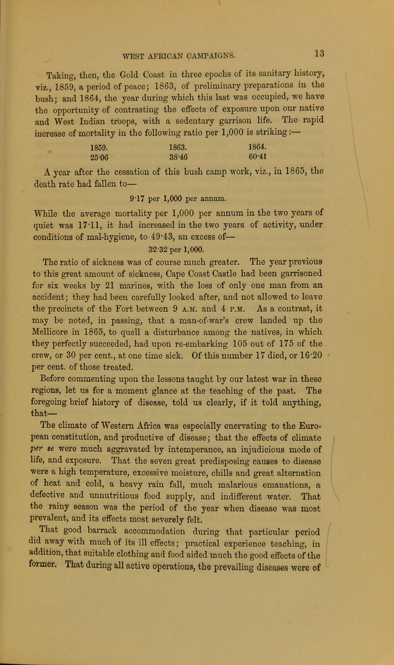 Taking, then, the Gold Coast in three epochs of its sanitary history, viz., 1859, a period of peace; 1863, of preliminary preparations in the bush; and 1864, the year during which this last was occupied, we have tho opportunity of contrasting the effects of exposure upon our native and West Indian troops, with a sedentary garrison life. The rapid increase of mortality in the following ratio per 1,000 is striking:— 1859. 1863. 1864. 25-06 38-46 60'41 A year after the cessation of this bush camp work, viz., in 1865, the death rate had fallen to— 9-17 per 1,000 per annum. While the average mortality per 1,000 per annum in the two years of quiet was 17*11, it had increased in the two years of activity, under conditions of mal-hygiene, to 49-43, an excess of— 32-32 per 1,000. The ratio of sickness was of course much greater. The year previous to this great amount of sickness, Cape Coast Castle had been garrisoned for six weeks by 21 marines, with the loss of only one man from an accident; they had been carefully looked after, and not allowed to leave the precincts of the Fort between 9 a. si. and 4 p.si. As a contrast, it may be noted, in passing, that a man-of-war’s crew landed up the Mellicore in 1865, to quell a disturbance among the natives, in which they perfectly succeeded, had upon re-embarking 105 out of 175 of the crew, or 30 per cent., at one time sick. Of this number 17 died, or 16'20 per cent, of those treated. Before commenting upon the lessons taught by our latest war in these regions, let us for a moment glance at the teaching of the past. The foregoing brief history of disease, told us clearly, if it told anything, that— The climate of Western Africa was especially enervating to the Euro- pean constitution, and productive of disease; that the effects of climate per se were much aggravated by intemperance, an injudicious mode of life, and exposure. That the seven great predisposing causes to disease were a high temperature, excessive moisture, chills and great alternation of heat and cold, a heavy rain fall, much malarious emanations, a defective and unnutritious food supply, and indifferent water. That the rainy season was the period of the year when disease was most prevalent, and its effects most severely felt. That good barrack accommodation during that particular period did away with much of its ill effects; practical experience teaching, in addition, that suitable clothing and food aided much the good effects of the former. That during all active operations, the prevailing diseases were of