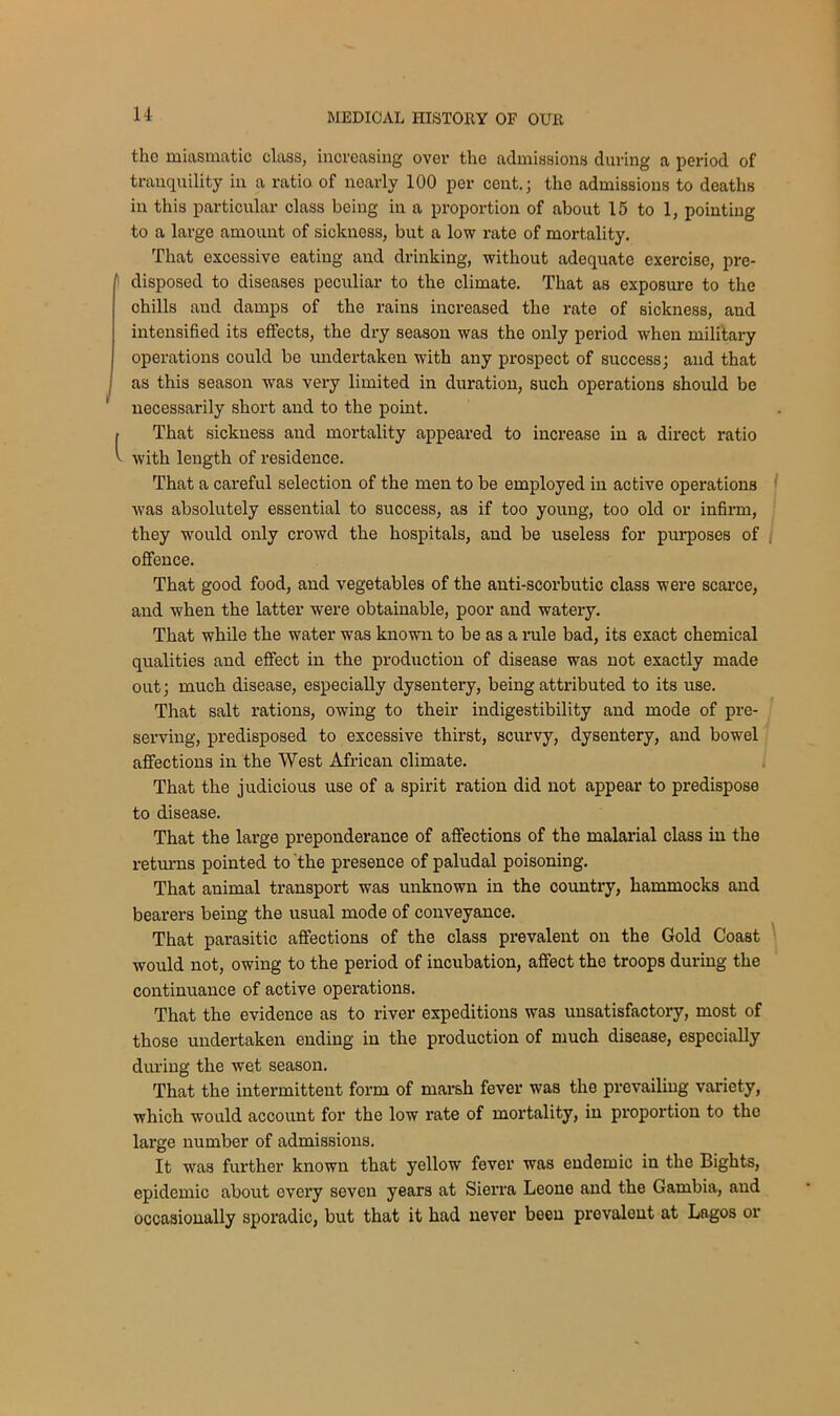 u the miasmatic class, increasing over the admissions during a period of tranquility in a ratio of nearly 100 per cent.; the admissions to deaths in this particular class being in a proportion of about 15 to 1, pointing to a large amount of sickness, but a low rate of mortality. That excessive eating and drinking, without adequate exercise, pre- disposed to diseases peculiar to the climate. That as exposure to the chills and damps of the rains increased the rate of sickness, and intensified its effects, the dry season was the only period when military operations could be undertaken with any prospect of success; and that as this season was very limited in duration, such operations should be necessarily short and to the point. I That sickness and mortality appeared to increase in a direct ratio ^ with length of residence. That a careful selection of the men to be employed in active operations was absolutely essential to success, as if too young, too old or infirm, they would only crowd the hospitals, and be useless for purposes of offence. That good food, and vegetables of the anti-scorbutic class were scarce, and when the latter were obtainable, poor and watery. That while the water was known to be as a rule bad, its exact chemical qualities and effect in the production of disease was not exactly made out; much disease, especially dysentery, being attributed to its use. That salt rations, owing to their indigestibility and mode of pre- serving, predisposed to excessive thirst, scurvy, dysentery, and bowel affections in the West African climate. That the judicious use of a spirit ration did not appear to predispose to disease. That the large preponderance of affections of the malarial class in the returns pointed to the presence of paludal poisoning. That animal transport was unknown in the country, hammocks and bearers being the usual mode of conveyance. That parasitic affections of the class prevalent on the Gold Coast would not, owing to the period of incubation, affect the troops during the continuance of active operations. That the evidence as to river expeditions was unsatisfactory, most of those undertaken ending in the production of much disease, especially during the wet season. That the intermittent form of marsh fever was the prevailing variety, which would account for the low rate of mortality, in proportion to the large number of admissions. It was further known that yellow fever was endemic in the Bights, epidemic about every seven years at Sierra Leone and the Gambia, and occasionally sporadic, but that it had never been prevalent at Lagos or