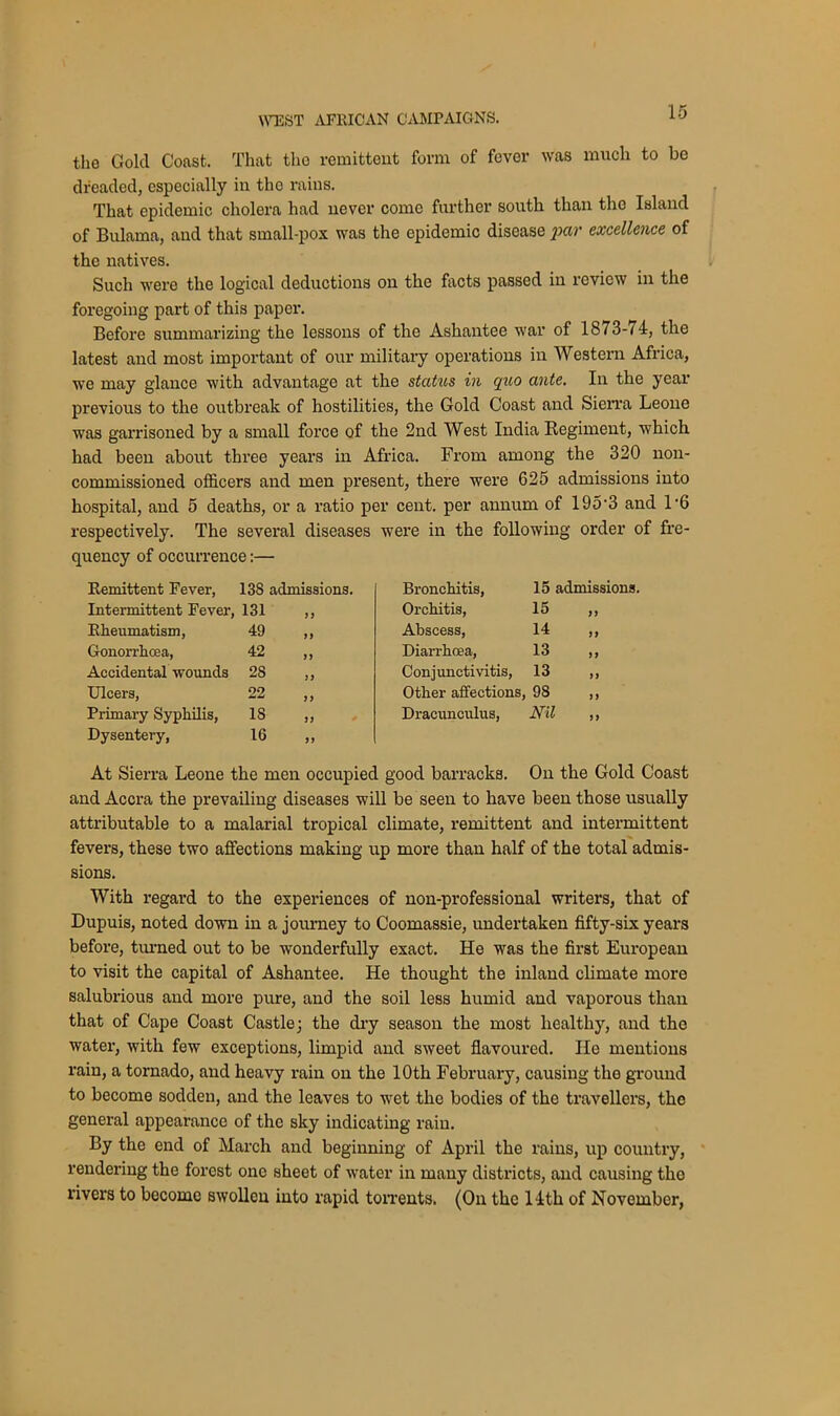 the Gold Coast. That tho remittent form of fever was much to be dreaded, especially in the rains. That epidemic cholera had never come further south than tho Island of Bulama, and that small-pox was the epidemic disease par excellence of the natives. Such were the logical deductions on the facts passed in review in the foregoing part of this paper. Before summarizing the lessons of the Ashantee war of 1873-74, the latest and most important of our military operations in Western Africa, we may glance with advantage at the status in quo ante. In the year previous to the outbreak of hostilities, the Gold Coast and Sierra Leone was garrisoned by a small force of the 2nd West India Regiment, which had been about three years in Africa. From among the 320 non- commissioned officers and men present, there were 625 admissions into hospital, and 5 deaths, or a ratio per cent, per annum of 195*3 and 1*6 respectively. The several diseases were in the following order of fre- quency of occurrence:— Remittent Fever, 138 admissions. Bronchitis, 15 admissions. Intermittent Fever, 131 1) Orchitis, 15 „ Rheumatism, 49 1) Abscess, 14 „ Gonorrhoea, 42 yy Diarrhoea, 13 Accidental wounds 28 yy Conjunctivitis, 13 Ulcers, 22 yy Other affections, 9S „ Primary Syphilis, 18 y y Dracunculus, mi Dysentery, 16 yy At Sierra Leone the men occupied good barracks. On the Gold Coast and Accra the prevailing diseases will be seen to have been those usually attributable to a malarial tropical climate, remittent and intermittent fevers, these two affections making up more than half of the total admis- sions. With regard to the experiences of non-professional writers, that of Dupuis, noted down in a journey to Coomassie, undertaken fifty-six years before, turned out to be wonderfully exact. He was the first European to visit the capital of Ashantee. He thought the inland climate more salubrious and more pure, and the soil less humid and vaporous than that of Cape Coast Castle; the dry season the most healthy, and the water, with few exceptions, limpid and sweet flavoured. He mentions rain, a tornado, and heavy rain on the 10th February, causing the ground to become sodden, and the leaves to wTet the bodies of the travellers, the general appearance of the sky indicating rain. By the end of March and beginning of April the rains, up country, rendering the forest one sheet of water in many districts, and causing the rivers to become swollen into rapid torrents. (On the 14th of November,