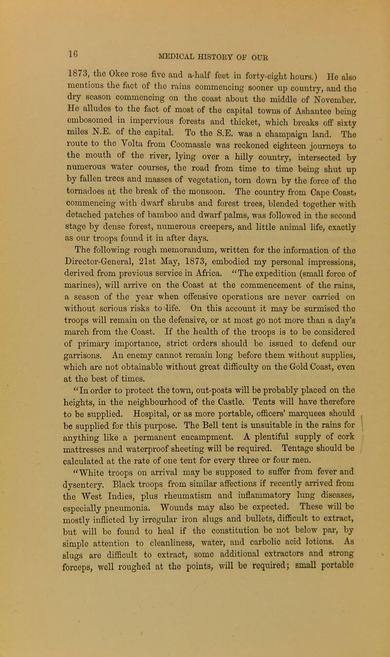 1G 1873, the Olcee rose five and a-half feet in forty-eight hours.) He also mentions the fact of the rains commencing sooner up country, and the dry season commencing on the coast about the middle of November. He alludes to the fact of most of the capital towns of Ashantee being embosomed in impervious forests and thicket, which breaks off sixty miles N.E. of the capital. To the S.E. was a champaign land. The route to the Volta from Coomassie was reckoned eighteen journeys to the mouth of the river, lying over a hilly country, intersected by numerous water courses, the road from time to time being shut up by fallen trees and masses of vegetation, torn down by the force of the tornadoes at the break of the monsoon. The country from Cape Coast, commencing with dwarf shrubs and forest trees, blended together with detached patches of bamboo and dwarf palms, was followed in the second stage by dense forest, numerous creepers, and little animal life, exactly as our troops found it in after days. The following rough memorandum, written for the information of the Director-General, 21st May, 1873, embodied my personal impressions, derived from previous service in Africa. “The expedition (small force of marines), will arrive on the Coast at the commencement of the rains, a season of the year when offensive operations are never carried on without serious risks to life. On this account it may be surmised the troops will remain on the defensive, or at most go not more than a day’s march from the Coast. If the health of the troops is to be considered of primary importance, strict orders should be issued to defend our garrisons. An enemy cannot remain long before them without supplies, which are not obtainable without great difficulty on the Gold Coast, even at the best of times. “In order to protect the town, out-posts will be probably placed on the heights, in the neighbourhood of the Castle. Tents will have therefore to be supplied. Hospital, or as more portable, officers’ marquees should be supplied for this purpose. The Bell tent is unsuitable in the rains for anything like a permanent encampment. A plentiful supply of cork mattresses and waterproof sheeting will be required. Tentage should be calculated at the rate of one tent for every three or four men. “White troops on arrival may be supposed to suffer from fever and dysentery. Black troops from similar affections if recently arrived from the West Indies, plus rheumatism and inflammatory lung diseases, especially pneumonia. Wounds may also be expected. These will bo mostly inflicted by irregular iron slugs and bullets, difficult to extract, but will be found to heal if the constitution be not below par, by simple attention to cleanliness, water, and carbolic acid lotions. As slugs aro difficult to extract, some additional extractors and strong- forceps, well roughed at the points, will be required; small portable