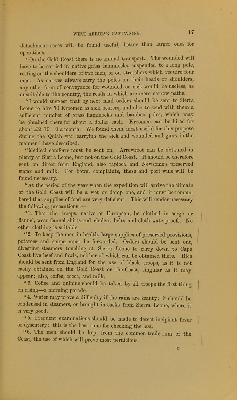 detachment cases will bo found useful, bettev than larger ones for operations. “On the Gold Coast there is no animal transport. The wounded will have to be carried in native grass hammocks, suspended to a long pole, resting on the shoulders of two men, or on stretchers which require four men. As natives always carry the poles on their heads or shoulders, any other form of conveyance for wounded or sick would be useless, as unsuitable to the country, the roads in which are mere narrow paths. “I would suggest that by next mail orders should be sent to Sierra Leone to hire 50 Kroomen as sick bearers, and also to send with them a sufficient number of grass hammocks and bamboo poles, which may be obtained there for about a dollar each. Kroomen can be hired for about £2 10 0 a month. We found them most useful for this purpose during the Quiah war, carrying the sick and wounded and guns in the manner I have described. “Medical comforts must be sent on. Arrowroot can be obtained in plenty at Sierra Leone, but not on the Gold Coast. It should be therefore sent on direct from England, also tapioca and Newsome’s preserved sugar and milk. For bowel complaints, these and port wine will be found necessary. “At the period of the year when the expedition will arrive the climate of the Gold Coast will be a wet or damp one, and it must be remem- bered that supplies of food are very deficient. This will render necessary the following precautions :— “1. That the troops, native or European, be clothed in serge or flannel, wear flannel shirts and cholera belts and cloth waterproofs. No other clothing is suitable. “2. To keep the men in health, large supplies of preserved provisions, potatoes and soups, must be forwarded. Orders should be sent out, directing steamers touching at Sierra Leone to carry down to Cape Coast live beef and fowls, neither of which can be obtained there. Rice should be sent from England for the use of black troops, as it is not easily obtained on the Gold Coast or the Coast, singular as it may appear; also, coffee, cocoa, and milk. “ 3. Coffee and quinine should be taken by all troops the first thing on rising—a morning parade. “4. Water may prove a difficulty if the rains are scanty: it should be condensed in steamers, or brought in casks from Sierra Leone, where it is very good. “ 5. Frequent examinations should be made to detect incipient fever or dysentery: this is the best time for checking the last. “ 6. The men should be kept from the common trade rum of the Coast, the use of which will prove most pernicious. o