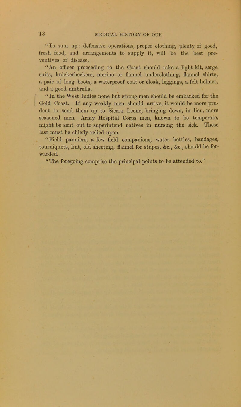 “To sum up: defensive operations, proper clothing, plenty of good, fresh food, and arrangements to supply it, will be the best pre- ventives of disease. “An officer proceeding to the Coast should take a light kit, serge suits, knickerbockers, merino or flannel underclothing, flannel shirts, a pair of long boots, a waterproof coat or cloak, leggings, a felt helmet, and a good umbrella. “In the West Indies none but strong men should be embarked for the Gold Coast. If any weakly men should arrive, it would be more pru- dent to send them up to Sierra Leone, bringing down, in lieu, more seasoned men. Army Hospital Corps men, known to be temperate, might be sent out to superintend natives in nursing the sick. These last must be chiefly relied upon. “Field panniers, a few field companions, water bottles, bandages, tourniquets, lint, old sheeting, flannel for stupes, &c., &c., should be for- warded. “The foregoing comprise the principal points to be attended to.”