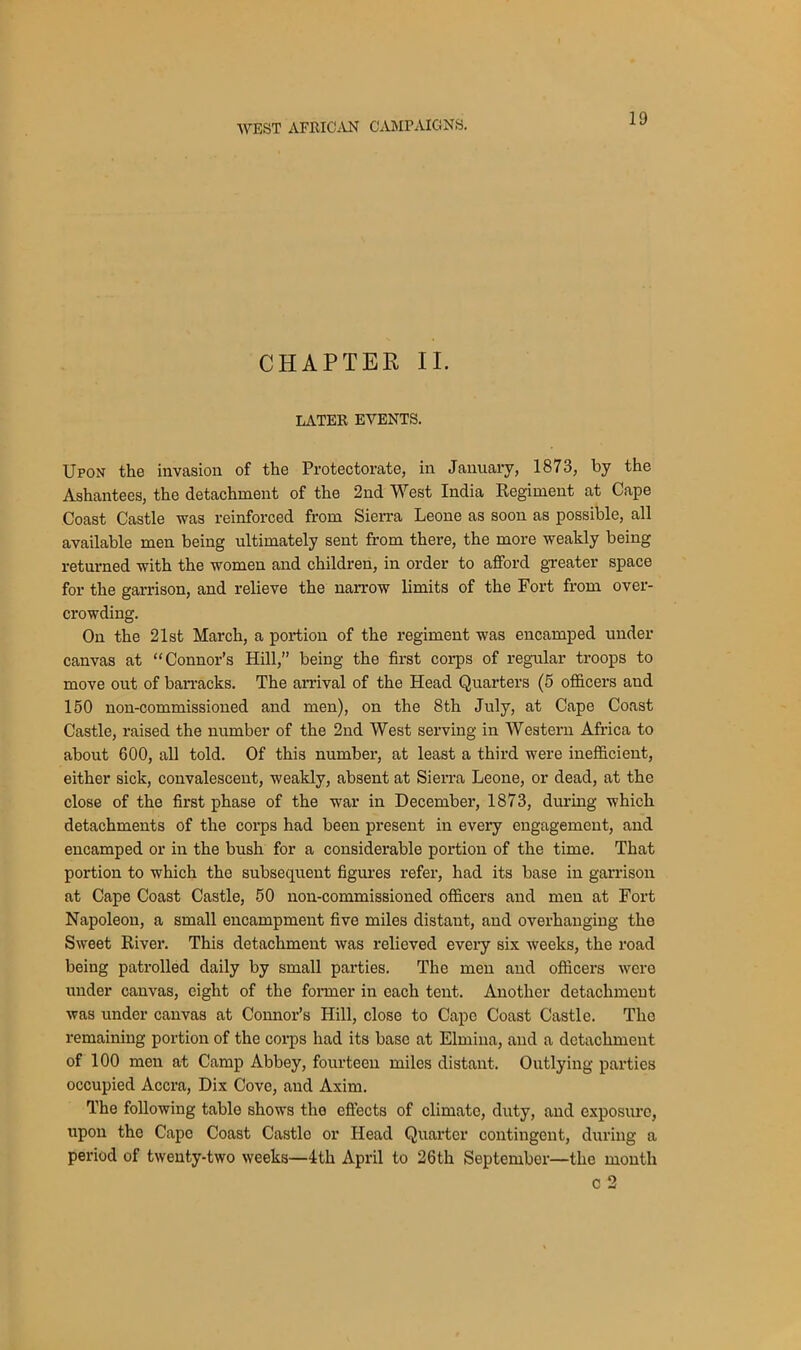 CHAPTER II. LATER EVENTS. Upon the invasion of the Protectorate, in January, 1873, by the Ashantees, the detachment of the 2nd West India Regiment at Cape Coast Castle was reinforced from Sierra Leone as soon as possible, all available men being ultimately sent from there, the more weakly being returned with the women and children, in order to afford greater space for the garrison, and relieve the narrow limits of the Fort from over- crowding. On the 21st March, a portion of the regiment was encamped under canvas at “Connor’s Hill,” being the first corps of regular troops to move out of barracks. The arrival of the Head Quarters (5 officers and 150 non-commissioned and men), on the 8th July, at Cape Coast Castle, raised the number of the 2nd West serving in Western Africa to about 600, all told. Of this number, at least a third were inefficient, either sick, convalescent, weakly, absent at Sierra Leone, or dead, at the close of the first phase of the war in December, 1873, during which detachments of the corps had been present in every engagement, and encamped or in the bush for a considerable portion of the time. That portion to which the subsequent figures refer, had its base in garrison at Cape Coast Castle, 50 non-commissioned officers and men at Fort Napoleon, a small encampment five miles distant, and overhanging the Sweet River. This detachment was relieved every six weeks, the road being patrolled daily by small parties. The men and officers were under canvas, eight of the former in each tent. Another detachment was under canvas at Connor’s Hill, close to Cape Coast Castle. Tho remaining portion of the corps had its base at Elmina, and a detachment of 100 men at Camp Abbey, fourteen miles distant. Outlying parties occupied Accra, Dix Cove, and Axim. The following table shows the effects of climate, duty, and exposure, upon the Cape Coast Castle or Head Quarter contingent, during a period of twenty-two weeks—4th April to 26th September—the month