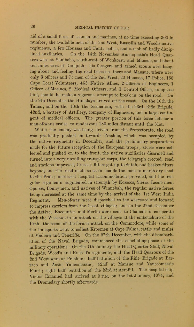 aid of a small force of seamen and marines, at no time exceeding 300 in number; the available men of the 2nd West, Russell’s and Wood’s native regiments, a few Houssas and Fanti police, and a mob of badly discip- lined auxiliaries. On the 14th November Amenquatia’s Head Quar- ters wero at Yanibobo, south-west of Wonkorsu and Mansue, and about ten miles west of Dunquah; his foragers and armed scouts were hang- ing about and feeling the road between there and Mansue, where were only 3 officers and 75 men of the 2nd West, 22 Houssas, 17 Police, 158 Cape Coast Volunteers, 463 Native Allies, 2 Officers of Engineers, 1 Officer of Marines, 2 Medical Officers, and 1 Control Officer, to oppose him, should he make a vigorous attempt to break in on the road. On the 9th December the Himalaya arrived off the coast. On the 10th the Tamar, and on the 18th the Sarmatian, with the 23rd, Rifle Brigade, 42nd, a battery of Artillery, company of Engineers, and a large contin- gent of medical officers. The greater portion of this force left for • a man-of-war’s cruise, to rendezvous 180 miles distant until the 31st. While the enemy was being driven from the Protectorate, the road was gradually pushed on towards Prashue, which was occupied by the native regiments in December, and the preliminary preparations made for the future reception of the European troops; stores were col- lected and pushed on to the front, the native auxiliaries disarmed and turned into a very unwilling transport corps, the telegraph erected, road and stations improved, Crease’s- filters got up to Sutah, and basket filters beyond, and the road made so as to enable the men to march dry shod to the Prah ; increased hospital accommodation provided, and the irre- gular regiments augmented in strength by Kossoos, Sierra Leone men, Opobos, Bonny men, and natives of Winnebali, the regular native forces being increased at the same time by the arrival of the 1st West India Regiment. Men-of-war were dispatched to the westward and leeward to impress carriers from the Coast villages; and on the 22nd December the Active, Encounter, and Merlin were sent to Chamah to co-operate with the Wassaws in an attack on the villages at the embouchure of the Prah, the scene of the former attack on the Commodore, while some of the transports went to collect Kroomen at Cape Palma, cattle and mules at Madeira and Teneriffe. On the 27th December, with the disembark- ation of the Naval Brigade, commenced the concluding phase of the military operations. On the 7th January the Head Quarter Staff, Naval Brigade, Wood’s and Russell’s regiments, and the Head Quarters of the 2nd West were at Prashue ; half battalion of the Rifle Brigade at Bar- raco and Assin Yaucomassie; 42nd at Mansue and Yaucoomassie Fanti; right half battalion of the 23rd at Acroful. The hospital ship Victor Emanuel had arrived at 2 p.m. on the 1st January, 1874, and the Dromedary shortly afterwards.