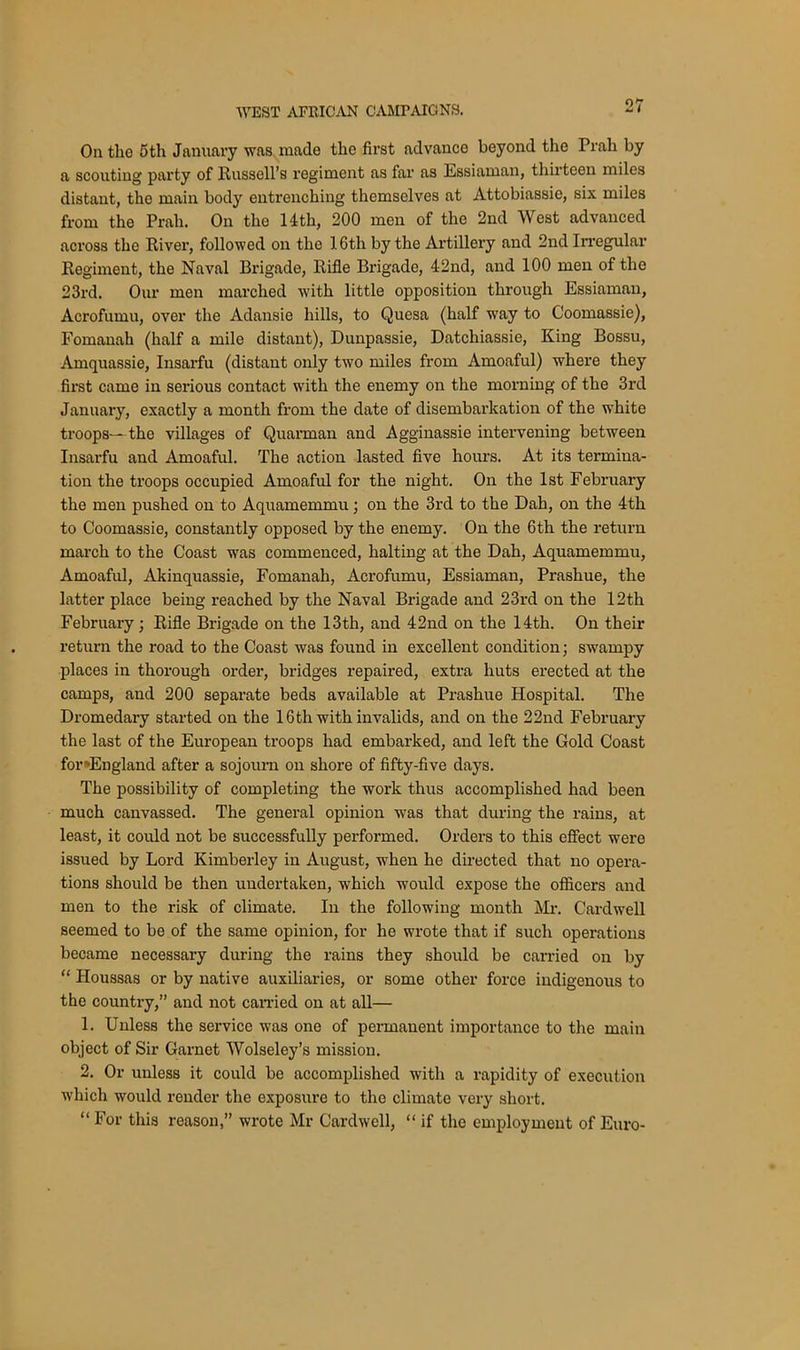 On the 5th January was made the first advance beyond the Prah by a scouting party of Russell’s regiment as far as Essiaman, thirteen miles distant, the main body entrenching themselves at Attobiassie, six miles from the Prah. On the 14th, 200 men of the 2nd West advanced across the River, followed on the 16th by the Artillery and 2nd Irregular Regiment, the Naval Brigade, Rifle Brigade, 42nd, and 100 men of the 23rd. Our men marched with little opposition through Essiaman, Acrofumu, over the Adansie hills, to Quesa (half way to Coomassie), Fomanah (half a mile distant), Dunpassie, Datchiassie, King Bossu, •Amquassie, Insarfu (distant only two miles from Amoaful) where they first came in serious contact with the enemy on the morning of the 3rd January, exactly a month from the date of disembarkation of the white troops— the villages of Quarman and Agginassie intervening between Insarfu and Amoaful. The action lasted five hours. At its termina- tion the troops occupied Amoaful for the night. On the 1st February the men pushed on to Aquamemmu; on the 3rd to the Dah, on the 4th to Coomassie, constantly opposed by the enemy. On the 6th the return march to the Coast was commenced, halting at the Dah, Aquamemmu, Amoaful, Akinquassie, Fomanah, Acrofumu, Essiaman, Prashue, the latter place being reached by the Naval Brigade and 23rd on the 12th February; Rifle Brigade on the 13th, and 42nd on the 14th. On their return the road to the Coast was found in excellent condition; swampy places in thorough order, bridges repaired, extra huts erected at the camps, and 200 separate beds available at Prashue Hospital. The Dromedary started on the 16th with invalids, and on the 22nd February the last of the European troops had embarked, and left the Gold Coast for»England after a sojourn on shore of fifty-five days. The possibility of completing the work thus accomplished had been much canvassed. The general opinion was that during the rains, at least, it could not be successfully performed. Orders to this effect were issued by Lord Kimberley in August, when he directed that no opera- tions should be then undertaken, which would expose the officers and men to the risk of climate. In the following month Mr. Cardwell seemed to be of the same opinion, for he wrote that if such operations became necessary during the rains they should be carried on by “ Houssas or by native auxiliaries, or some other force indigenous to the country,” and not carried on at all— 1. Unless the service was one of permanent importance to the main object of Sir Garnet Wolseley’s mission. 2. Or unless it could be accomplished with a rapidity of execution which would render the exposure to the climate very short. “ For this reason,” wrote Mr Cardwell, “ if the employment of Euro-