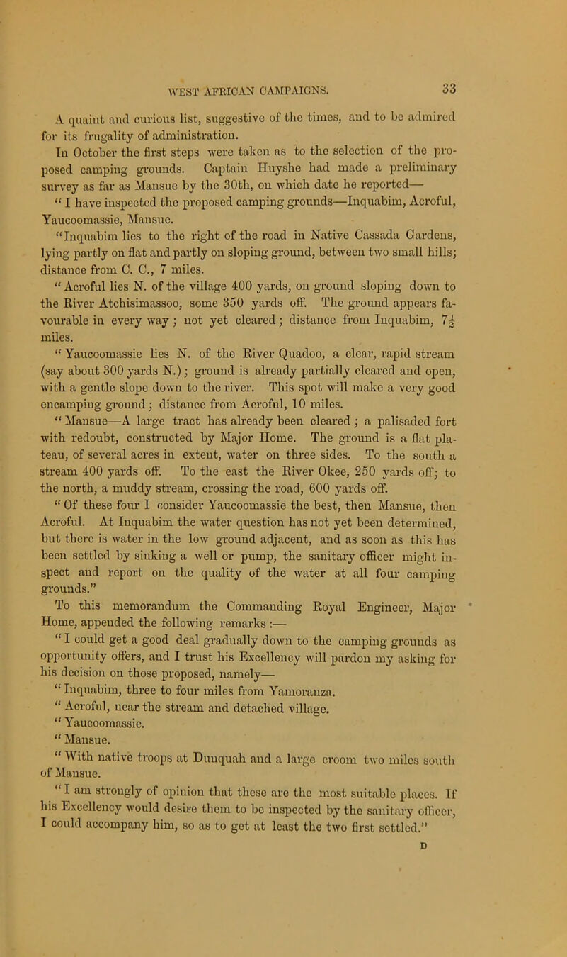 A quaint and curious list, suggestive of the times, and to be admired for its frugality of administration. In October the first steps were taken as to the selection of the pro- posed camping grounds. Captain Huyshe had made a preliminary survey as far as Mansue by the 30tli, on which date he reported— “ I have inspected tho proposed camping grounds—Inquabim, Acroful, Yaucoomassie, Mansue. “Inquabim lies to the right of the road in Native Cassada Gardens, lying partly on flat and partly on sloping ground, between two small hills; distance from C. C., 7 miles. “ Acroful lies N. of the village 400 yards, on ground sloping down to the River Atchisimassoo, some 350 yards off. The ground appears fa- vourable in everyway; not yet cleared; distance from Inquabim, 7| miles. “ Yaucoomassie lies N. of the River Quadoo, a clear, rapid stream (say about 300 yards N.); ground is already partially cleared and open, with a gentle slope down to the river. This spot will make a very good encamping ground; distance from Acroful, 10 miles. “ Mansue—A large tract has already been cleared ; a palisaded fort with redoubt, constructed by Major Home. The ground is a flat pla- teau, of several acres in extent, water on three sides. To the south a stream 400 yards off. To the east the River Okee, 250 yards off; to the north, a muddy stream, crossing the road, 600 yards off. “ Of these four I consider Yaucoomassie the best, then Mansue, then Acroful. At Inquabim the water question has not yet been determined, but there is water in the low ground adjacent, and as soon as this has been settled by sinking a well or pump, the sanitary officer might in- spect and report on the quality of the water at all four camping- grounds.” To this memorandum the Commanding Royal Engineer, Major Home, appended the following remarks :— “ I could get a good deal gradually down to the camping grounds as opportunity offers, and I trust his Excellency will pardon my asking for his decision on those proposed, namely— “ Inquabim, three to four miles from Yamoranza. “ Acroful, near the stream and detached village. “ Yaucoomassie. “ Mansue. “ With native troops at Dunquah and a large croom two miles south of Mansue. “ I am strongly of opinion that these aro the most suitable places. If his Excellency would desire them to be inspected by tho sanitary officer, I could accompany him, so as to get at least the two first settled. D