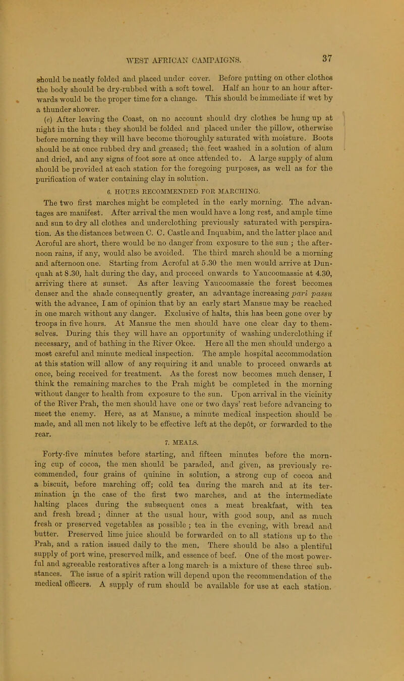 should be neatly folded and placed under cover. Before putting on other clothes the body should be dry-rubbed with a soft towel. Half an hour to an hour after- wards would be the proper time for a change. This should be immediate if wet by a thunder shower. (e) After leaving the Coast, on no account should dry clothes be hung up at night in the huts : they should be folded and placed under the pillow, otherwise before morning they will have become thoroughly saturated with moisture. Boots should be at once rubbed dry and greased; the feet washed in a solution of alum and dried, and any signs of foot sore at once attended to. A large supply of alum should be provided at each station for the foregoing purposes, as well as for the purification of water containing clay in solution. 6. HOURS RECOMMENDED FOR MARCHING. The two first marches might be completed in the early morning. The advan- tages are manifest. After arrival the men would have a long rest, and ample time and sun to dry all clothes and underclothing previously saturated with perspira- tion. As the distances between C. C. Castle and Inquabim, and the latter place and Acroful are short, there would be no danger from exposure to the sun ; the after- noon rains, if any, would also be avoided. The third march should be a morning and afternoon one. Starting from Acroful at 5.30 the men would arrive at Dun- quah at 8.30, halt during the day, and proceed onwards to Yaucoomassie at 4.30, arriving there at sunset. As after leaving Yaucoomassie the forest becomes denser and the shade consequently greater, an advantage increasing pari passu with the advance, I am of opinion that by an early start Mansue may be reached in one march without any danger. Exclusive of halts, this has been gone over by troops in five hours. At Mansue the men should have one clear day to them- selves. During this they will have an opportunity of washing underclothing if necessary, and of bathing in the River Okee. Here all the men should undergo a most careful and minute medical inspection. The ample hospital accommodation at this station will allow of any requiring it and unable to proceed onwards at once, being received for treatment. As the forest now becomes much denser, I think the remaining marches to the Prah might be completed in the morning without danger to health from exposure to the sun. Upon arrival in the vicinity of the River Prah, the men should have one or two days’ rest before advancing to meet the enemy. Here, as at Mansue, a minute medical inspection should be made, and all men not likely to be effective left at the depot, or forwarded to the rear. 7. MEALS. Forty-five minutes before starting, and fifteen minutes before the morn- ing cup of cocoa, the men should be paraded, and given, as previously re- commended, four grains of quinine in solution, a strong cup of cocoa and a biscuit, before marching off; cold tea during the march and at its ter- mination in the case of the first two marches, and at the intermediate halting places during the subsequent ones a meat breakfast, with tea and fresh bread; dinner at the usual hour, with good soup, and as much fresh or preserved vegetables as possible ; tea in the evening, with bread and butter. Preserved lime juice should be forwarded on to all stations up to the Prah, and a ration issued daily to the men. There should be also a plentiful supply of port wine, preserved milk, and essence of beef. One of the most power- ful and agreeable restoratives after a long march is a mixture of these three sub- stances. The issue of a spirit ration will depend upon the recommendation of the medical officers. A supply of rum should lie available for use at each station.