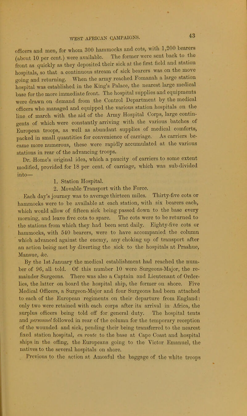 officers and men, for whom 300 hammocks and cots, witli 1,200 bearers (about 10 per cent.) were available. The former were sent back to the front as quickly as they deposited their sick at the first field and station hospitals, so that a continuous stream of sick bearers was on the mo\ e going and returning. When the army reached Fomanah a large station hospital was established in the King’s Palace, the nearest large medical base for the more immediate front. The hospital supplies and equipments were drawn on demand from the Control Department by the medical officers who managed and equipped the various station hospitals on the line of march wTith the aid of the Army Hospital Corps, laige contin- gents of which were constantly arriving with the various batches of European troops, as well as abundant supplies of medical comforts, packed in small quantities for convenience of carriage. As carriers be- came more numerous, these were rapidly accumulated at the various stations in rear of the advancing troops. Dr. Home’s original idea, which a paucity of carriers to some extent modified, provided for 18 per cent, of carriage, which was sub-divided into— 1. Station Hospital. 2. Movable Transport with the Force. Each day’s journey was to average thirteen miles. Thirty-five cots or hammocks were to be available at each station, with six bearers each, which would allow of fifteen sick being passed down to the base every morning, and leave five cots to spare. The cots were to be returned to the stations from which they had been sent daily. Eighty-five cots or hammocks, with 540 bearers, were to have accompanied the column which advanced against the enemy, any choking up of transport after an action being met by diverting the sick to the hospitals at Prashue, Mansue, &c. By the 1st January the medical establishment had reached the num- ber of 96, all told. Of this number 10 were Surgeons-Major, the re- mainder Surgeons. There was also a Captain and Lieutenant of Order- lies, the latter on board the hospital ship, the former on shore. Five Medical Officers, a Surgeon-Major and four Surgeons had been attached to each of the European regiments on their departure from England: only two were retained with each corps after its arrival in Africa, the surplus officers being told off for general duty. The hospital tents and personnel followed in rear of the column for the temporary reception of the wounded and sick, pending their being transferred to the nearest fixed station hospital, en route to the base at Cape Coast and hospital ships in the offing, the Europeans going to the Victor Emanuel, the natives to the several hospitals on shore. Previous to the action at Amoaful the baggage of the white troops