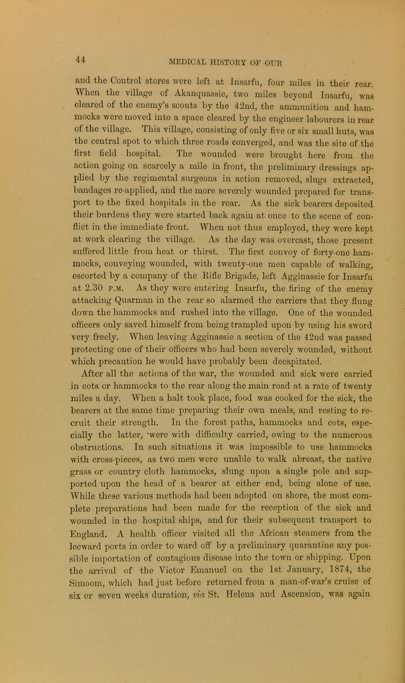 and the Control stores were left at Insarfu, four miles in their rear. When the villugo of Akanquassie, two miles beyond Insarfu, was cleared of the enemy’s scouts by the 42nd, the ammunition and ham- mocks were moved into a space cleared by the engineer labourers in rear of the village. This village, consisting of only five or six small huts, was the central spot to which three roads converged, and was the site of the first field hospital. r\ he wounded were brought here from the action going on scarcely a mile in front, the preliminary dressings ap- plied by the regimental surgeons in action removed, slugs extracted, bandages re-applied, and the more severely wounded prepared for trans- port to the fixed hospitals in the rear. As tlxe sick bearers deposited their burdens they were started back again at once to the scene of con- flict in the immediate front. When not thus employed, they were kept at work clearing the village. As the day was overcast, those present suffered little from heat or thirst. The first convoy of forty-one ham- mocks, conveying wounded, with twenty-one men capable of walking, escorted by a company of the Rifle Brigade, left Agginassie for Insarfu at 2.30 p.m. As they were entering Insarfu, the firing of the enemy attacking Quarman in the rear so alarmed the carriers that they flung down the hammocks and rushed into the village. One of the wounded officers only saved himself from being trampled upon by using his sword very freely. When leaving Agginassie a section of the 42nd was passed protecting one of their officers who had been severely wounded, without which precaution he would have probably been decapitated. After all the actions of the war, the wounded and sick were carried in cots or hammocks to the rear along the main road at a rate of twenty miles a day. When a halt took place, food was cooked for the sick, the bearers at the same time preparing their own meals, and resting to re- cruit their strength. In the forest paths, hammocks and cots, espe- cially the latter, ‘were with difficulty carried, owing to the numerous obstructions. In such situations it was impossible to use hammocks with cross-pieces, as two men were unable to walk abreast, the native grass or country cloth hammocks, slung upon a single pole and sup- ported upon the head of a bearer at either end, being alone of use. While these various methods had been adopted on shore, the most com- plete preparations had been made for the reception of the sick and wounded in the hospital ships, and for their subsequent transport to England. A health officer visited all the African steamers from the leeward ports in order to ward off by a preliminary quarantine any pos- sible importation of contagious disease into the town or shipping. Upon the arrival of the Victor Emanuel on the 1st January, 1874, the Simoom, which had just before returned from a man-of-war’s cruise of six or seven weeks duration, via St. Helena and Ascension, was again