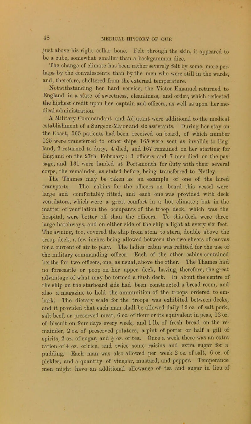 just above his right collar bone. Felt through the skin, it appeared to be a cubo, somewhat smaller than a backgammon dice. The change of climate has been rather severely felt by some; more per- haps by the convalescents than by the men who were still in the wards, and, therefore, sheltered from the external temperature. Notwithstanding her hard service, the Victor Emanuel returned to England in a state of sweetness, cleanliness, and order, which reflected the highest credit upon her captain and officers, as well as upon her me- dical administration. A Military Commandant and Adjutant were additional to the medical establishment of a Surgeon-Major and six assistants. During her stay on the Coast, 565 patients had been received on board, of which number 125 were transferred to other ships, 165 were sent as invalids to Eng- land, 2 returned to duty, 4 died, and 167 remained on her starting for England on the 27th February ; 3 officers and 7 men died on the pas- sage, and 131 were landed at Portsmouth for duty with their several corps, the remainder, as stated before, being transferred to Netley. The Thames may be taken as an example of one of the hired transports. The cabins for the officers on board this vessel were large and comfortably fitted, and each one was provided with deck ventilators, which were a great comfort in a hot climate ; but in the matter of ventilation the occupants of the troop deck, which was the hospital, were better off than the officers. To this deck were three large hatchways, and on either side of the ship a light at every six feet. The awning, too, covered the ship from stem to stern, double above the troop deck, a few inches being allowed between the two sheets of canvas for a current of air to play. The ladies’ cabin was refitted for the use of the military commanding officer. Each of the other cabins contained berths for two officers, one, as usual, above the other. The Thames had no forecastle or poop on her upper deck, having, therefore, the great advantage of what may be termed a flush deck. In about the centre of the ship on the starboard side had been constructed a bread room, and also a magazine to hold the ammunition of the troops ordered to em- bark. The dietary scale for the troops was exhibited between decks, and it provided that each man shall be allowed daily 12 oz. of salt pork, salt beef, or preserved meat, 6 oz. of flour or its equivalent in peas, 12 oz. of biscuit on four days every week, and 1 lb. of fresh bread on the re- mainder, 2 oz. of preserved potatoes, a pint of porter or half a gill of spirits, 2 oz. of sugar, and | oz. of tea. Once a week there was an extra ration of 4 oz. of rice, and twice some raisins and extra sugar for a pudding. Each man was also allowed per week 2 oz. of salt, 6 oz. of pickles, and a quantity of vinegar, mustard, and pepper. Temperance men might have an additional allowance of tea and sugar in lieu of