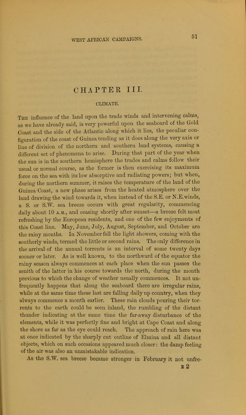 CHAPTER III. CLIMATE. The influence of the land upon the trade winds and intervening calms, as we have already said, is very powerful upon the seaboard of the Gold Coast and the side of the Atlantic along which it lies, the peculiar con- figuration of the coast of Guinea tending as it does along the very axis or line of division of the northern and southern land systems, causing a different set of phenomena to arise. During that part of the year when the sun is in the southern hemisphere the trades and calms follow their usual or normal course, as the former is then exercising its maximum force on the sea with its low absorptive and radiating powers; but when, during the northern summer, it raises the temperature of the land of the Guinea Coast, a new phase arises from the heated atmosphere over the land drawing the wind towards it, when instead of the S.E. or N.E.winds, a S. or S.W. sea breeze occurs with great regularity, commencing daily about 10 a.m., and ceasing shortly after sunset—a breeze felt most refreshing by the European residents, and one of the few enjoyments of this Coast line. May, June, July, August, September, and October are the rainy months. In November fell the light showers, coming with the southerly winds, termed the little or second rains. The only difference in the arrival of the annual torrents is an interval of some twenty days sooner or later. As is well known, to the northward of the equator the rainy season always commences at each place when the sun passes the zenith of the latter in his course towards the north, during the month previous to which the change of weather usually commences. It not un- frequently happens that along the seaboard there are irregular rains, while at the same time these last are falling daily up country, when they always commence a month earlier. These rain clouds pouring their tor- rents to the earth could be seen inland, the rumbling of the distant thunder indicating at the same time the far-away disturbance of the elements, while it was perfectly fine and bright at Cape Coast and along the shore as far as the eye could reach. The approach of rain here was at once indicated by the sharply cut outline of Elmina and all distant objects, which on such occasions appeared much closer: the damp feeling of the air was also an unmistakable indication. As the S.W. sea breeze became stronger in February it not unfre- E 2