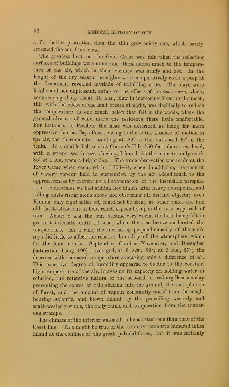 a far better protection than the thin grey misty one, which barely screened the sun from view. The greatest heat on the Gold Coast was felt when the reflecting surfaces of buildings were numerous : these added much to the tempera- ture of the air, which in their vicinity was stuffy and hot. In the height of the dry season the nights were comparatively cool: a peep at the firmament revealed myriads of twinkling stars. The days were bright and not unpleasant, owing to the effects of the sea breeze, which, commencing daily about 10 a.m., blew in increasing force until sunset; this, with the effect of the land breeze at night, was decidedly to reduce the temperature to one much below that felt in the woods, where the general absence of wind made the residence there little comfortable. For instance, at Prashue the heat was described as being far more oppressive than at Cape Coast, owing to the entire absence of motion in the air, the thermometer standing at 89° in the huts and 96° in the tents. In a double bell tent at Connor’s Hill, 150 feet above sea level, with a strong sea breeze blowing, I found the thermometer only mark 86° at 1 p.m. upon a bright day. The same observation was made at the River Camp when occupied in 1863-64, when, in addition, the amount of watery vapour held in suspension by the air added much to the oppressiveness by preventing all evaporation of the insensible perspira- tion. Sometimes we had stifling hot nights after heavy downpours, and rolling mists rising along shore and obscuring all distant objects; even Elmina, only eight miles off, could not be seen; at other times the fine old Castle stood out in bold relief, especially upon the near approach of rain. About 8 a.m. the sun became very warm, the heat being felt in greatest intensity until 10 a.m., when the sea breeze moderated the temperature. As a rule, the increasing perpendicularity of the sun’s rays did little to affect the relative humidity of the atmosphere, which for the four months—September, October, November, and December (saturation being 100)—averaged, at 9 a.m., 89°; at 3 p.m., 85°; the decrease with increased temperature averaging only a difference of 4°. This excessive degree of humidity appeared to be due to the constant high temperature of the air, increasing its capacity for holding water in solution, the retentive nature of the sub-soil of red argillaceous clay preventing the excess of rain sinking into the ground, the vast plateau of forest, and the amount of vapour constantly raised from the neigh- bouring Atlantic, and blown inland by the prevailing westerly and south-westerly winds, the daily rains, and evaporation from the numer- ous swamps. The climate of the interior was said to be a better one than that of the Coast line. This might be true of the country some two hundred miles inland at the confines of the great paludal forest, but it was certainly
