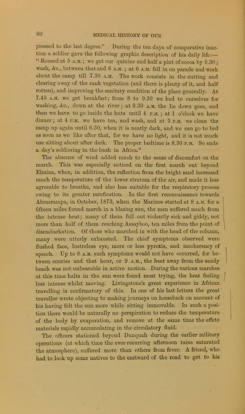 00 pressed to the last degree.” During the ten days of comparative inac- tion a soldier gave the following graphic description of his daily life:— “ Roused at 5 a.m. ; we get our quinine and half a pint of cocoa by 5.30; wash, Arc., between that and 6 a.m. ; at 6 a.m. fell in on parade and work about the camp till 7.30 a.m. The work consists in the cutting and clearing away of the rank vegetation (and there is plenty of it, and half rotten), and improving the sanitary condition of the place generally. At 7.45 a.m. we get breakfast; from 8 to 9.30 we had to ourselves for washing, Arc., down at the river; at 9.30 a.m. the lie down goes, and then we have to go inside the huts until 4 p.m. ; at 1 o’clock we have dinner; at 4 p.m. we have tea, and wash, and at 5 p.m. we clean the camp up again until 6.30, when it is nearly dark, and we can go to bed as soon as we like after that, for we have no light, and it is not much use sitting about after dark. The proper bedtime is 8.30 p.m. So ends a day’s soldiering in the bush in Africa.” The absence of wind added much to the sense of discomfort on the march. This was especially noticed on the first march out beyond Elmina, when, in addition, the reflection from the bright sand increased much the temperature of the lower stratum of the air, and made it less agreeable to breathe, and also less suitable for the respiratory process owing to its greater rarefication. In the first reconnaissance towards Abracrampa, in October, 1873, when the Marines started at 8 a.m. for a fifteen miles forced march in a blazing sun, the men suffered much from the intense heat; many of them fell out violently sick and giddy, not more than half of them reaching Assayboo, ten miles from the point of disembarkation. Of those who marched in with the head of the column, many were utterly exhausted. The chief symptoms observed were flushed face, lustreless eye, more or less pyrexia, and incoherency of speech. Up to 8 a.m. such symptoms would not have occurred, for be- tween sunrise and that hour, or 9 a.m., the heat away from the sandy beach was not unbearable in active motion. During the various marches at this time halts in the sun were found most trying, the heat feeling less intense whilst moving. Livingstone’s great experience in African travelling is confirmatory of this. In one of his last letters the great traveller wrote objecting to making journeys on horseback on account of his having felt the sun more while sitting immovable. In such a posi- tion there would be naturally no perspiration to reduce the temperature of the body by evaporation, and remove at the same time the effete materials rapidly accumulating in the circulatory fluid. The officers stationed beyond Dunquah during the earlier military operations (at which time the ever-recurring afternoon rains saturated the atmosphere), suffered more than others from fever. A friend, who had to look up some natives to the eastward of the road to get to his