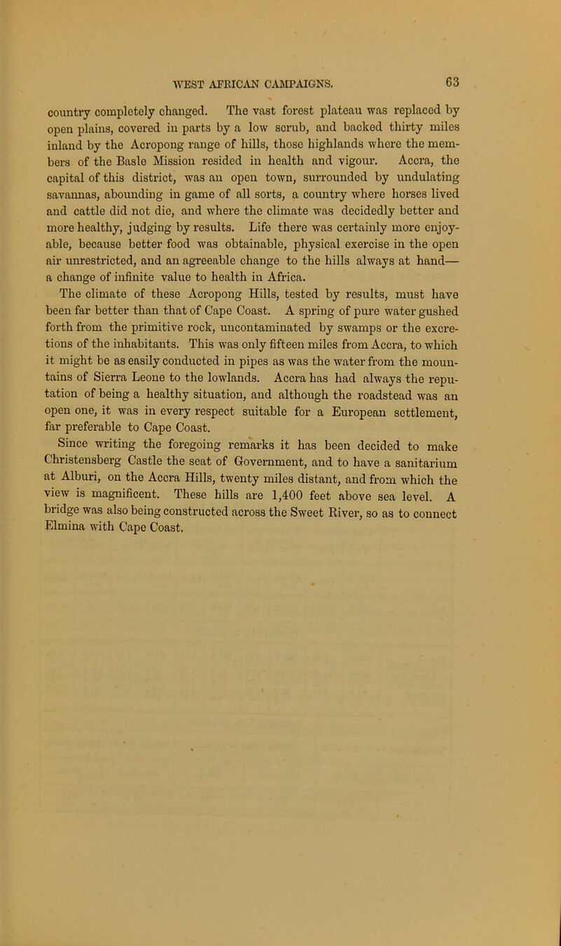 country completely changed. The vast forest plateau was replaced by open plains, covered in parts by a low scrub, and backed thirty miles inland by the Acropong range of hills, those highlands where the mem- bers of the Basle Mission resided in health and vigour. Accra, the capital of this district, was an open town, surrounded by undulating savannas, abounding in game of all sorts, a country where horses lived and cattle did not die, and where the climate was decidedly better and more healthy, judging by results. Life there was certainly more enjoy- able, because better food was obtainable, physical exercise in the open air unrestricted, and an agreeable change to the hills always at hand— a change of infinite value to health in Africa. The climate of these Acropong Hills, tested by results, must have been far better than that of Cape Coast. A spring of pure water gushed forth from the primitive rock, uncontaminated by swamps or the excre- tions of the inhabitants. This was only fifteen miles from Accra, to which it might be as easily conducted in pipes as was the water from the moun- tains of Sierra Leone to the lowlands. Accra has had always the repu- tation of being a healthy situation, and although the roadstead was an open one, it was in every respect suitable for a European settlement, far preferable to Cape Coast. Since writing the foregoing remarks it has been decided to make Christensberg Castle the seat of Government, and to have a sanitarium at Alburi, on the Accra Hills, twenty miles distant, and from which the view is magnificent. These hills are 1,400 feet above sea level. A bridge was also being constructed across the Sweet River, so as to connect Elmina with Cape Coast.